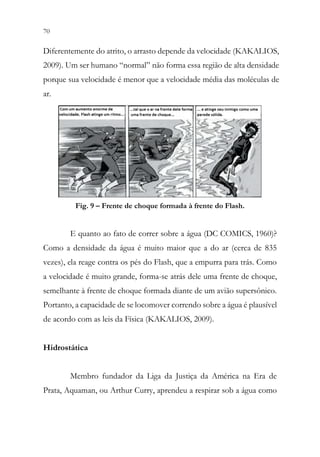 70 68
Diferentemente do atrito, o arrasto depende da velocidade (KAKALIOS,
2009). Um ser humano “normal” não forma essa região de alta densidade
porque sua velocidade é menor que a velocidade média das moléculas de
ar.
Fig. 9 – Frente de choque formada à frente do Flash.
E quanto ao fato de correr sobre a água (DC COMICS, 1960)?
Como a densidade da água é muito maior que a do ar (cerca de 835
vezes), ela reage contra os pés do Flash, que a empurra para trás. Como
a velocidade é muito grande, forma-se atrás dele uma frente de choque,
semelhante à frente de choque formada diante de um avião supersônico.
Portanto, a capacidade de se locomover correndo sobre a água é plausível
de acordo com as leis da Física (KAKALIOS, 2009).
Hidrostática
Membro fundador da Liga da Justiça da América na Era de
Prata, Aquaman, ou Arthur Curry, aprendeu a respirar sob a água como
 