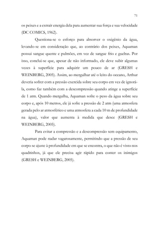 71
69
os peixes e a extrair energia dela para aumentar sua força e sua velocidade
(DC COMICS, 1962).
Questiona-se o esforço para absorver o oxigênio da água,
levando-se em consideração que, ao contrário dos peixes, Aquaman
possui sangue quente e pulmões, em vez de sangue frio e guelras. Por
isso, conclui-se que, apesar de não informado, ele deve subir algumas
vezes à superfície para adquirir um pouco de ar (GRESH e
WEINBERG, 2005). Assim, ao mergulhar até o leito do oceano, Arthur
deveria sofrer com a pressão exercida sobre seu corpo em vez de ignorá-
la, como faz também com a descompressão quando atinge a superfície
de 1 atm. Quando mergulha, Aquaman sofre o peso da água sobre seu
corpo e, após 10 metros, ele já sofre a pressão de 2 atm (uma atmosfera
gerada pelo ar atmosférico e uma atmosfera a cada 10 m de profundidade
na água), valor que aumenta à medida que desce (GRESH e
WEINBERG, 2005).
Para evitar a compressão e a descompressão sem equipamento,
Aquaman pode nadar vagarosamente, permitindo que a pressão de seu
corpo se ajuste à profundidade em que se encontra, o que não é visto nos
quadrinhos, já que ele precisa agir rápido para conter os inimigos
(GRESH e WEINBERG, 2005).
 