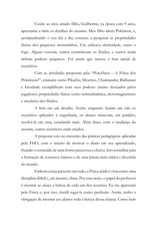 Coube ao meu amado filho, Guilherme, na época com 9 anos,
apresentar a mim os detalhes do assunto. Meu filho adora Pokémon, e,
acompanhando o seu dia a dia, comecei a pesquisar as propriedades
físicas dos pequenos monstrinhos. Um utilizava eletricidade, outro o
fogo. Alguns voavam, outros controlavam os fluidos, e outros ainda
tinham poderes psíquicos. Foi assim que nasceu a lista inicial de
exercícios.
Com as atividades propostas pela “Pokefísica – A Física dos
Pokémons!”, criaturas como Pikachu, Mewtwo, Charmander, Bulbasaur
e Geodude exemplificam com seus poderes (muito desejados pelos
jogadores) propriedades físicas como termodinâmica, eletromagnetismo
e mecânica dos fluidos.
A lista era um desafio. Assim, enquanto faziam em sala os
exercícios aplicados à engenharia, os alunos tentavam, em paralelo,
resolvê-la em casa, estudando mais. Além disso, com a mudança do
assunto, outros exercícios eram criados.
A proposta veio ao encontro das práticas pedagógicas aplicadas
pela FHO, com o intuito de motivar o aluno em seu aprendizado,
fixando o conteúdo de uma forma prazerosa e efetiva. Isso contribui para
a formação de conceitos básicos e de uma leitura mais crítica e divertida
do mundo.
Embora esteja presente em tudo, a Física ainda é vista como uma
disciplina difícil e, até mesmo, chata. Por essa razão, o papel do professor
é mostrar ao aluno a beleza de cada um dos assuntos. Eu me apaixonei
pela Física e, por isso, decidi segui-la como profissão. Assim, tenho a
obrigação de mostrar aos alunos toda a beleza dessa ciência. Como bem
 