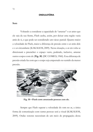 72 70
ONDULATÓRIA
Som
Voltando a considerar a capacidade de “arrastar” o ar antes que
ele saia da sua frente, Flash acaba, assim, por deixar uma região vazia
atrás de si, o que pode ser considerado um vácuo parcial. Quanto maior
a velocidade de Flash, maior a diferença de pressão entre o ar atrás dele
e o ar circundante (KAKALIOS, 2009). Nessa situação, o ar em volta se
direcionará a preencher o espaço vazio, podendo, inclusive, arrastar
outros corpos com ele (Fig. 10) (DC COMICS, 1960). Essa diferença de
pressão criada faz com que o corpo seja empurrado no sentido da menor
pressão.
Fig. 10 – Flash corre arrastando pessoas com ele.
Sempre que Flash superar a velocidade do som no ar, a única
forma de comunicação com outras pessoas será a visual (KAKALIOS,
2009). Ondas sonoras necessitam de um meio de propagação; dessa
 