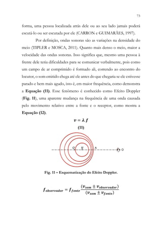 73
71
forma, uma pessoa localizada atrás dele ou ao seu lado jamais poderá
escutá-lo ou ser escutada por ele (CARRON e GUIMARÃES, 1997).
Por definição, ondas sonoras são as variações na densidade do
meio (TIPLER e MOSCA, 2011). Quanto mais denso o meio, maior a
velocidade das ondas sonoras. Isso significa que, mesmo uma pessoa à
frente dele teria dificuldades para se comunicar verbalmente, pois como
um campo de ar comprimido é formado ali, correndo ao encontro do
locutor, o som emitido chega até ele antes do que chegaria se ele estivesse
parado e bem mais agudo, isto é, em maior frequência, como demonstra
a Equação (11). Esse fenômeno é conhecido como Efeito Doppler
(Fig. 11), uma aparente mudança na frequência de uma onda causada
pelo movimento relativo entre a fonte e o receptor, como mostra a
Equação (12).
𝒗𝒗 = 𝝀𝝀. 𝒇𝒇
(11)
Fig. 11 – Esquematização do Efeito Doppler.
𝒇𝒇𝒐𝒐𝒐𝒐𝒐𝒐𝒐𝒐𝒐𝒐𝒐𝒐𝒐𝒐𝒐𝒐𝒐𝒐𝒐𝒐 = 𝒇𝒇𝒇𝒇𝒇𝒇𝒇𝒇𝒇𝒇𝒇𝒇
(𝒗𝒗𝒔𝒔𝒔𝒔𝒔𝒔 ± 𝒗𝒗𝒐𝒐𝒐𝒐𝒐𝒐𝒐𝒐𝒐𝒐𝒐𝒐𝒐𝒐𝒐𝒐𝒐𝒐𝒐𝒐)
(𝒗𝒗𝒔𝒔𝒔𝒔𝒔𝒔 ± 𝒗𝒗𝒇𝒇𝒇𝒇𝒇𝒇𝒇𝒇𝒇𝒇)
 