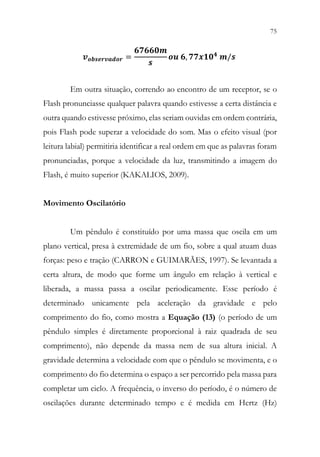 75
73
𝒗𝒗𝒐𝒐𝒐𝒐𝒐𝒐𝒐𝒐𝒐𝒐𝒐𝒐𝒐𝒐𝒐𝒐𝒐𝒐𝒐𝒐 =
𝟔𝟔𝟔𝟔𝟔𝟔𝟔𝟔𝟔𝟔𝟔𝟔
𝒔𝒔
𝒐𝒐𝒐𝒐 𝟔𝟔, 𝟕𝟕𝟕𝟕𝟕𝟕𝟏𝟏𝟏𝟏𝟒𝟒 𝒎𝒎/𝒔𝒔
Em outra situação, correndo ao encontro de um receptor, se o
Flash pronunciasse qualquer palavra quando estivesse a certa distância e
outra quando estivesse próximo, elas seriam ouvidas em ordem contrária,
pois Flash pode superar a velocidade do som. Mas o efeito visual (por
leitura labial) permitiria identificar a real ordem em que as palavras foram
pronunciadas, porque a velocidade da luz, transmitindo a imagem do
Flash, é muito superior (KAKALIOS, 2009).
Movimento Oscilatório
Um pêndulo é constituído por uma massa que oscila em um
plano vertical, presa à extremidade de um fio, sobre a qual atuam duas
forças: peso e tração (CARRON e GUIMARÃES, 1997). Se levantada a
certa altura, de modo que forme um ângulo em relação à vertical e
liberada, a massa passa a oscilar periodicamente. Esse período é
determinado unicamente pela aceleração da gravidade e pelo
comprimento do fio, como mostra a Equação (13) (o período de um
pêndulo simples é diretamente proporcional à raiz quadrada de seu
comprimento), não depende da massa nem de sua altura inicial. A
gravidade determina a velocidade com que o pêndulo se movimenta, e o
comprimento do fio determina o espaço a ser percorrido pela massa para
completar um ciclo. A frequência, o inverso do período, é o número de
oscilações durante determinado tempo e é medida em Hertz (Hz)
 