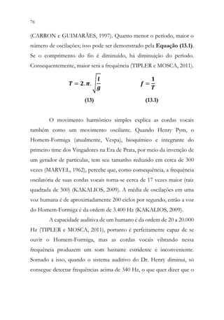 76 74
(CARRON e GUIMARÃES, 1997). Quanto menor o período, maior o
número de oscilações; isso pode ser demonstrado pela Equação (13.1).
Se o comprimento do fio é diminuído, há diminuição do período.
Consequentemente, maior será a frequência (TIPLER e MOSCA, 2011).
𝑻𝑻 = 𝟐𝟐. 𝝅𝝅. √
𝒍𝒍
𝒈𝒈
𝒇𝒇 =
𝟏𝟏
𝑻𝑻
(13) (13.1)
O movimento harmônico simples explica as cordas vocais
também como um movimento oscilante. Quando Henry Pym, o
Homem-Formiga (atualmente, Vespa), bioquímico e integrante do
primeiro time dos Vingadores na Era de Prata, por meio da invenção de
um gerador de partículas, tem seu tamanho reduzido em cerca de 300
vezes (MARVEL, 1962), percebe que, como consequência, a frequência
oscilatória de suas cordas vocais torna-se cerca de 17 vezes maior (raiz
quadrada de 300) (KAKALIOS, 2009). A média de oscilações em uma
voz humana é de aproximadamente 200 ciclos por segundo, então a voz
do Homem-Formiga é da ordem de 3.400 Hz (KAKALIOS, 2009).
A capacidade auditiva de um humano é da ordem de 20 a 20.000
Hz (TIPLER e MOSCA, 2011), portanto é perfeitamente capaz de se
ouvir o Homem-Formiga, mas as cordas vocais vibrando nessa
frequência produzem um som bastante estridente e inconveniente.
Somado a isso, quando o sistema auditivo do Dr. Henry diminui, só
consegue detectar frequências acima de 340 Hz, o que quer dizer que o
 