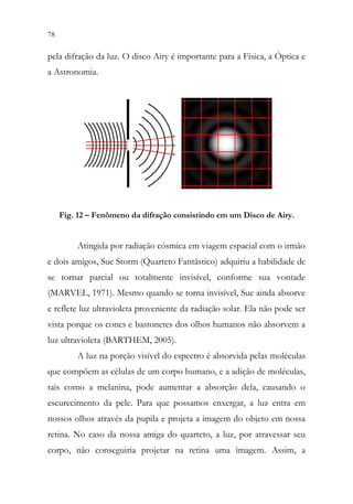 78 76
pela difração da luz. O disco Airy é importante para a Física, a Óptica e
a Astronomia.
Fig. 12 – Fenômeno da difração consistindo em um Disco de Airy.
Atingida por radiação cósmica em viagem espacial com o irmão
e dois amigos, Sue Storm (Quarteto Fantástico) adquiriu a habilidade de
se tornar parcial ou totalmente invisível, conforme sua vontade
(MARVEL, 1971). Mesmo quando se torna invisível, Sue ainda absorve
e reflete luz ultravioleta proveniente da radiação solar. Ela não pode ser
vista porque os cones e bastonetes dos olhos humanos não absorvem a
luz ultravioleta (BARTHEM, 2005).
A luz na porção visível do espectro é absorvida pelas moléculas
que compõem as células de um corpo humano, e a adição de moléculas,
tais como a melanina, pode aumentar a absorção dela, causando o
escurecimento da pele. Para que possamos enxergar, a luz entra em
nossos olhos através da pupila e projeta a imagem do objeto em nossa
retina. No caso da nossa amiga do quarteto, a luz, por atravessar seu
corpo, não conseguiria projetar na retina uma imagem. Assim, a
 