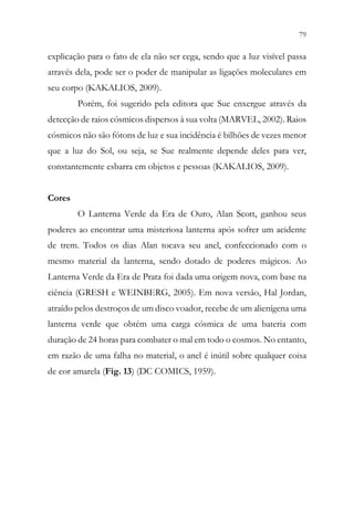 79
77
explicação para o fato de ela não ser cega, sendo que a luz visível passa
através dela, pode ser o poder de manipular as ligações moleculares em
seu corpo (KAKALIOS, 2009).
Porém, foi sugerido pela editora que Sue enxergue através da
detecção de raios cósmicos dispersos à sua volta (MARVEL, 2002). Raios
cósmicos não são fótons de luz e sua incidência é bilhões de vezes menor
que a luz do Sol, ou seja, se Sue realmente depende deles para ver,
constantemente esbarra em objetos e pessoas (KAKALIOS, 2009).
Cores
O Lanterna Verde da Era de Ouro, Alan Scott, ganhou seus
poderes ao encontrar uma misteriosa lanterna após sofrer um acidente
de trem. Todos os dias Alan tocava seu anel, confeccionado com o
mesmo material da lanterna, sendo dotado de poderes mágicos. Ao
Lanterna Verde da Era de Prata foi dada uma origem nova, com base na
ciência (GRESH e WEINBERG, 2005). Em nova versão, Hal Jordan,
atraído pelos destroços de um disco voador, recebe de um alienígena uma
lanterna verde que obtém uma carga cósmica de uma bateria com
duração de 24 horas para combater o mal em todo o cosmos. No entanto,
em razão de uma falha no material, o anel é inútil sobre qualquer coisa
de cor amarela (Fig. 13) (DC COMICS, 1959).
 