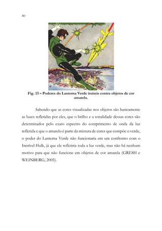 80 78
Fig. 13 – Poderes do Lanterna Verde inúteis contra objetos de cor
amarela.
Sabendo que as cores visualizadas nos objetos são basicamente
as luzes refletidas por eles, que o brilho e a tonalidade dessas cores são
determinados pelo exato espectro do comprimento de onda da luz
refletida e que o amarelo é parte da mistura de cores que compõe o verde,
o poder do Lanterna Verde não funcionaria em um confronto com o
Incrível Hulk, já que ele refletiria toda a luz verde, mas não há nenhum
motivo para que não funcione em objetos de cor amarela (GRESH e
WEINBERG, 2005).
 