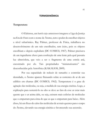 81
79
TERMODINÂMICA
Temperatura
O Elektron, um herói cujo antecessor integrava a Liga da Justiça
na Era de Ouro com o nome de Átomo, tem o poder de encolher objetos
a nível subatômico. Ray Palmer, professor de Física, trabalhava no
desenvolvimento de um raio encolhedor, sem êxito, pois os objetos
encolhiam e depois explodiam (DC COMICS, 1967). Palmer precisava
de um ingrediente chave para confecção de uma lente pela qual passaria
luz ultravioleta, que veio a ser o fragmento de uma estrela anã,
encontrado por ele. Tais propriedades “miniaturizantes” são
desconhecidas pela Astrofísica (KAKALIOS, 2009).
Por sua capacidade de reduzir de tamanho e controlar sua
densidade, o Átomo aparece flutuando sobre as correntes de ar de um
edifício em chamas (DC COMICS, 1962). Temperatura é o grau de
agitação das moléculas, ou seja, a medida de sua energia cinética. Logo, a
explicação para sustentá-lo no alto se deve ao fato de esse ar estar mais
quente que o ar acima dele, ou seja, existem mais colisões de moléculas
que o empurram para cima do que as que o empurram para baixo. Além
disso, há um fluxo de calor das moléculas de ar mais quentes para o corpo
do Átomo, elevando sua energia cinética e favorecendo sua ascensão.
 