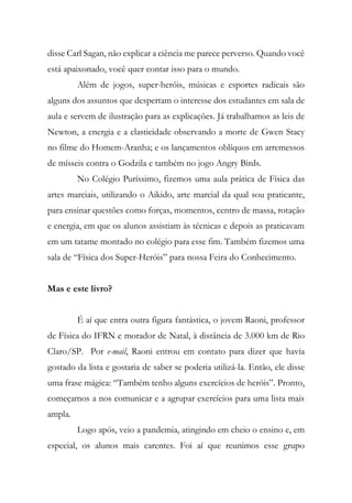 disse Carl Sagan, não explicar a ciência me parece perverso. Quando você
está apaixonado, você quer contar isso para o mundo.
Além de jogos, super-heróis, músicas e esportes radicais são
alguns dos assuntos que despertam o interesse dos estudantes em sala de
aula e servem de ilustração para as explicações. Já trabalhamos as leis de
Newton, a energia e a elasticidade observando a morte de Gwen Stacy
no filme do Homem-Aranha; e os lançamentos oblíquos em arremessos
de mísseis contra o Godzila e também no jogo Angry Birds.
No Colégio Puríssimo, fizemos uma aula prática de Física das
artes marciais, utilizando o Aikido, arte marcial da qual sou praticante,
para ensinar questões como forças, momentos, centro de massa, rotação
e energia, em que os alunos assistiam às técnicas e depois as praticavam
em um tatame montado no colégio para esse fim. Também fizemos uma
sala de “Física dos Super-Heróis” para nossa Feira do Conhecimento.
Mas e este livro?
É aí que entra outra figura fantástica, o jovem Raoni, professor
de Física do IFRN e morador de Natal, à distância de 3.000 km de Rio
Claro/SP. Por e-mail, Raoni entrou em contato para dizer que havia
gostado da lista e gostaria de saber se poderia utilizá-la. Então, ele disse
uma frase mágica: “Também tenho alguns exercícios de heróis”. Pronto,
começamos a nos comunicar e a agrupar exercícios para uma lista mais
ampla.
Logo após, veio a pandemia, atingindo em cheio o ensino e, em
especial, os alunos mais carentes. Foi aí que reunimos esse grupo
 