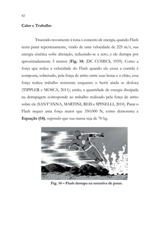 82 80
Calor e Trabalho
Trazendo novamente à tona o conceito de energia, quando Flash
tenta parar repentinamente, vindo de uma velocidade de 225 m/s, sua
energia cinética sofre alteração, reduzindo-se a zero, e ele derrapa por
aproximadamente 5 metros (Fig. 14) (DC COMICS, 1959). Como a
força que reduz a velocidade do Flash quando ele cessa a corrida é
composta, sobretudo, pela força de atrito entre suas botas e o chão, essa
força realiza trabalho resistente enquanto o herói ainda se desloca
(TIPPLER e MOSCA, 2011); então, a quantidade de energia dissipada
na derrapagem corresponde ao trabalho realizado pela força de atrito
sobre ele (SANT’ANNA, MARTINI, REIS e SPINELLI, 2010). Parar o
Flash requer uma força maior que 350.000 N, como demonstra a
Equação (14), supondo que sua massa seja de 70 kg.
Fig. 14 – Flash derrapa na tentativa de parar.
 