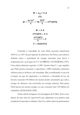 83
81
𝑾𝑾 = ∆𝑬𝑬𝑬𝑬= 𝑭𝑭. 𝒅𝒅
(14)
𝑾𝑾 =
𝒎𝒎. ∆𝒗𝒗𝟐𝟐
𝟐𝟐
= 𝟕𝟕𝟕𝟕.
𝟐𝟐𝟐𝟐𝟐𝟐𝟐𝟐
𝟐𝟐
= 𝟏𝟏𝟏𝟏𝟏𝟏𝟏𝟏𝟏𝟏𝟏𝟏𝟏𝟏𝟏𝟏
𝑾𝑾 = 𝑭𝑭. 𝒅𝒅
𝟏𝟏𝟏𝟏𝟏𝟏𝟏𝟏𝟏𝟏𝟏𝟏𝟏𝟏 = 𝑭𝑭. 𝟓𝟓
𝟏𝟏𝟏𝟏𝟏𝟏𝟏𝟏𝟏𝟏𝟏𝟏𝟏𝟏
𝟓𝟓
= 𝑭𝑭
𝑭𝑭 = 𝟑𝟑𝟑𝟑𝟑𝟑𝟑𝟑𝟑𝟑𝟑𝟑 𝐍𝐍
Correndo à velocidade do som, Flash necessita transformar
4x106 J, ou 1x106 cal, por ingestão de alimentos. Na Física, uma caloria é
definida como a quantidade de energia necessária para elevar a
temperatura de 1 g de água em 1º C (CARRON e GUIMARÃES, 1997).
Uma caloria alimentar equivale a 1.000 “calorias físicas”, o que significa
que Flash precisa consumir o equivalente a 2000 sanduíches altamente
calóricos para se deslocar a tal velocidade. Mas, considerando os anos de
evolução em que foi capacitado a se deslocar à velocidade da luz, ele
deveria consumir 150 bilhões do mesmo lanche (assumindo que toda a
energia do alimento seja convertida em energia cinética). Para parar,
Flash precisa da mesma energia, ou seja, consumir mais 150 bilhões de
sanduíches (KAKALIOS, 2009).
Outro cálculo instigante vem das páginas de X-Men. Nesse caso,
depois de uma série de super-heróis que adquiriram seus poderes pela
inexplicável exposição à radiação, Stan Lee, editor chefe de praticamente
 