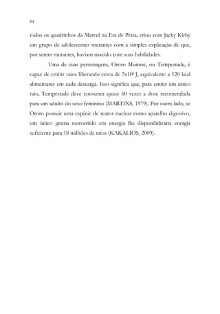 84 82
todos os quadrinhos da Marvel na Era de Prata, criou com Jacky Kirby
um grupo de adolescentes mutantes com a simples explicação de que,
por serem mutantes, haviam nascido com suas habilidades.
Uma de suas personagens, Ororo Munroe, ou Tempestade, é
capaz de emitir raios liberando cerca de 5x108 J, equivalente a 120 kcal
alimentares em cada descarga. Isso significa que, para emitir um único
raio, Tempestade deve consumir quase 60 vezes a dose recomendada
para um adulto do sexo feminino (MARTINS, 1979). Por outro lado, se
Ororo possuir uma espécie de reator nuclear como aparelho digestivo,
um único grama convertido em energia lhe disponibilizaria energia
suficiente para 18 milhões de raios (KAKALIOS, 2009).
 