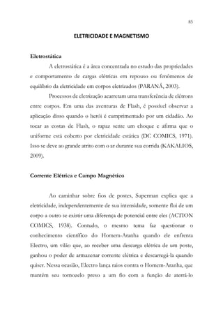 85
83
ELETRICIDADE E MAGNETISMO
Eletrostática
A eletrostática é a área concentrada no estudo das propriedades
e comportamento de cargas elétricas em repouso ou fenômenos de
equilíbrio da eletricidade em corpos eletrizados (PARANÁ, 2003).
Processos de eletrização acarretam uma transferência de elétrons
entre corpos. Em uma das aventuras de Flash, é possível observar a
aplicação disso quando o herói é cumprimentado por um cidadão. Ao
tocar as costas de Flash, o rapaz sente um choque e afirma que o
uniforme está coberto por eletricidade estática (DC COMICS, 1971).
Isso se deve ao grande atrito com o ar durante sua corrida (KAKALIOS,
2009).
Corrente Elétrica e Campo Magnético
Ao caminhar sobre fios de postes, Superman explica que a
eletricidade, independentemente de sua intensidade, somente flui de um
corpo a outro se existir uma diferença de potencial entre eles (ACTION
COMICS, 1938). Contudo, o mesmo tema faz questionar o
conhecimento científico do Homem-Aranha quando ele enfrenta
Electro, um vilão que, ao receber uma descarga elétrica de um poste,
ganhou o poder de armazenar corrente elétrica e descarregá-la quando
quiser. Nessa ocasião, Electro lança raios contra o Homem-Aranha, que
mantém seu tornozelo preso a um fio com a função de aterrá-lo
 