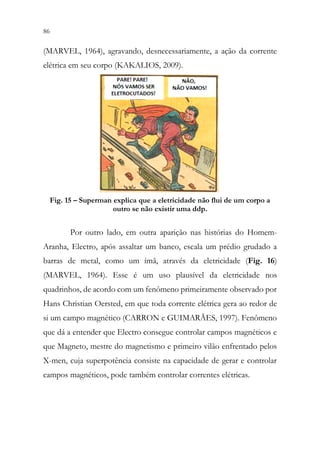 86 84
(MARVEL, 1964), agravando, desnecessariamente, a ação da corrente
elétrica em seu corpo (KAKALIOS, 2009).
Fig. 15 – Superman explica que a eletricidade não flui de um corpo a
outro se não existir uma ddp.
Por outro lado, em outra aparição nas histórias do Homem-
Aranha, Electro, após assaltar um banco, escala um prédio grudado a
barras de metal, como um ímã, através da eletricidade (Fig. 16)
(MARVEL, 1964). Esse é um uso plausível da eletricidade nos
quadrinhos, de acordo com um fenômeno primeiramente observado por
Hans Christian Oersted, em que toda corrente elétrica gera ao redor de
si um campo magnético (CARRON e GUIMARÃES, 1997). Fenômeno
que dá a entender que Electro consegue controlar campos magnéticos e
que Magneto, mestre do magnetismo e primeiro vilão enfrentado pelos
X-men, cuja superpotência consiste na capacidade de gerar e controlar
campos magnéticos, pode também controlar correntes elétricas.
 