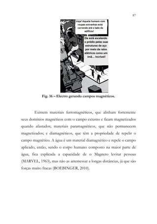 87
85
Fig. 16 – Electro gerando campos magnéticos.
Existem materiais ferromagnéticos, que alinham fortemente
seus domínios magnéticos com o campo externo e ficam magnetizados
quando afastados; materiais paramagnéticos, que não permanecem
magnetizados; e diamagnéticos, que têm a propriedade de repelir o
campo magnético. A água é um material diamagnético e repele o campo
aplicado, então, sendo o corpo humano composto na maior parte de
água, fica explicada a capacidade de o Magneto levitar pessoas
(MARVEL, 1963), mas não as arremessar a longas distâncias, já que são
forças muito fracas (BOEBINGER, 2010).
 