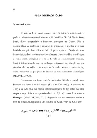 88 86
FÍSICA DO ESTADO SÓLIDO
Semicondutores
O estudo de semicondutores, parte da física do estado sólido,
pode ser vinculado com o Homem de Ferro (KAKALIOS, 2009). Tony
Stark, físico, empresário e inventor, enxergou na Guerra Fria a
oportunidade de melhorar o armamento americano e ampliar a fortuna
herdada do pai. Em visita ao Vietnã para testar a eficácia de suas
invenções, acabou acionando acidentalmente uma armadilha e estilhaços
de uma bomba atingiram seu peito. Levado ao acampamento médico,
Stark é informado de que os estilhaços migravam em direção ao seu
coração, deixando-lhe pouco tempo de vida. Nessas circunstâncias,
aceita participar da pesquisa da criação de uma armadura tecnológica
(MARVEL, 1963).
Mesmo em sua forma mais flexível e simplificada, a armadura do
Homem de Ferro é muito pesada (KAKALIOS, 2009). A estatura de
Tony é de 1,83 m, e sua massa aproximadamente 85 kg, então sua área
corporal superficial é de aproximadamente 2,1 m2, como demonstra a
Equação (15) (MARVEL, 2012). Supondo que sua armadura tenha 4
mm de espessura, representa um volume de 8,4x10-3 m3, ou 8.400 cm3.
𝑨𝑨𝑪𝑪(𝒎𝒎𝟐𝟐) = 𝟎𝟎, 𝟎𝟎𝟎𝟎𝟎𝟎𝟎𝟎𝟎𝟎𝟎𝟎 × (𝒉𝒉(𝒄𝒄𝒄𝒄))𝟎𝟎,𝟕𝟕𝟕𝟕𝟕𝟕 × (𝒎𝒎(𝑲𝑲𝑲𝑲))𝟎𝟎,𝟒𝟒𝟒𝟒𝟒𝟒
(15)
 