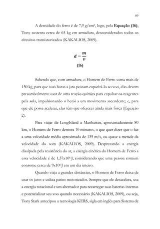 89
87
A densidade do ferro é de 7,9 g/cm3, logo, pela Equação (16),
Tony sustenta cerca de 65 kg em armadura, desconsiderados todos os
circuitos transistorizados (KAKALIOS, 2009).
𝒅𝒅 =
𝒎𝒎
𝒗𝒗
(16)
Sabendo que, com armadura, o Homem de Ferro soma mais de
150 kg, para que suas botas a jato possam capacitá-lo ao voo, elas devem
presumivelmente usar de uma reação química para expulsar os reagentes
pela sola, impulsionando o herói a um movimento ascendente; e, para
que ele possa acelerar, elas têm que oferecer ainda mais força (Equação
2).
Para viajar de LongIsland a Manhattan, aproximadamente 80
km, o Homem de Ferro demora 10 minutos, o que quer dizer que o faz
a uma velocidade média aproximada de 135 m/s, ou quase a metade da
velocidade do som (KAKALIOS, 2009). Desprezando a energia
dissipada pela resistência do ar, a energia cinética do Homem de Ferro a
essa velocidade é de 1,37x106 J, considerando que uma pessoa comum
consome cerca de 9x106 J em um dia inteiro.
Quando viaja a grandes distâncias, o Homem de Ferro deixa de
usar os jatos e utiliza patins motorizados. Sempre que ele desacelera, usa
a energia rotacional e um alternador para recarregar suas baterias internas
e potencializar seu voo quando necessário (KAKALIOS, 2009), ou seja,
Tony Stark antecipou a tecnologia KERS, sigla em inglês para Sistema de
 