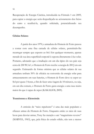 90 88
Recuperação de Energia Cinética, introduzida na Fórmula 1 em 2009,
para captar a energia que seria desperdiçada no acionamento dos freios
do carro e reutilizá-la, quando solicitada, potencializando seu
desempenho.
Células Solares
A partir dos anos 1970, a armadura do Homem de Ferro passou
a contar com uma fina camada de células solares, permitindo-lhe
recarregar sempre que exposto ao Sol. Em qualquer momento, apenas
metade de sua área superficial corporal é exposta diretamente à luz solar.
Portanto, adotando que a irradiação em um dia típico do seu país seja
cerca de 200 W/m2, o Homem de Ferro recebe a energia de 200 J em um
segundo. Estimando de forma otimista que as células solares de sua
armadura tenham 50% de eficácia na conversão da energia solar para
armazenamento em suas baterias, o Homem de Ferro deve se expor ao
Sol por quase 3 horas, a fim de fazer uma viagem de 10 minutos, ou seja,
em um dia comum, o Homem de Ferro gasta energia a uma taxa muito
maior do que é capaz de repor (KAKALIOS, 2009).
Transistores e Eletroímãs
A emissão de “raios repulsores” é uma das mais populares e
eficazes armas do Homem de Ferro. Enquanto emite os raios de suas
luvas para desviar armas, Tony faz menção a um “magnetismo reverso”
(MARVEL, 1963), que, pela física do estado sólido, não tem a menor
 