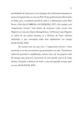 91
89
possibilidade de funcionar se seus inimigos não colaborarem lançando as
armas já magnetizadas ou com seu Polo Norte perfeitamente direcionado
ao Stark, pois a tendência natural de ímãs é o alinhamento entre Polo
Norte e Polo Sul (CARRON e GUIMARÃES, 1997). Na verdade, esse
“magnetismo reverso” teria chance de acontecer como ocorre com
Magneto, ou seja, em objetos diamagnéticos. A diferença é que Magneto
se utiliza de seu poder mutante, já o Homem de Ferro utilizaria
eletroímãs, o que consumiria ainda mais rapidamente sua energia
(KAKALIOS, 2009).
Na mesma cena em que cita o “magnetismo reverso”, Tony
menciona o uso de um transistor que potencializa sua ação. Transistores
realmente permitem a amplificação, muitas vezes, de um pequeno sinal
de energia, mas, para isso, necessitam de uma grande reserva de carga
elétrica, forçando o Homem de Ferro a uma desesperada recarga após
seu uso (KAKALIOS, 2009).
 