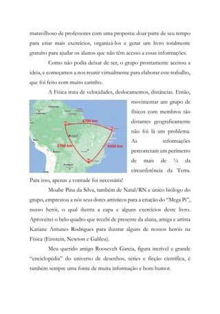 maravilhoso de professores com uma proposta: doar parte de seu tempo
para criar mais exercícios, organizá-los e gerar um livro totalmente
gratuito para ajudar os alunos que não têm acesso a essas informações.
Como não podia deixar de ser, o grupo prontamente aceitou a
ideia, e começamos a nos reunir virtualmente para elaborar este trabalho,
que foi feito com muito carinho.
A Física trata de velocidades, deslocamentos, distâncias. Então,
movimentar um grupo de
físicos com membros tão
distantes geograficamente
não foi lá um problema.
As informações
percorreram um perímetro
de mais de ¼ da
circunferência da Terra.
Para isso, apenas a vontade foi necessária!
Moabe Pina da Silva, também de Natal/RN e único biólogo do
grupo, emprestou a nós seus dotes artísticos para a criação do “Mega Pi”,
nosso herói, o qual ilustra a capa e alguns exercícios deste livro.
Aproveitei o belo quadro que recebi de presente da aluna, amiga e artista
Katiane Antunes Rodrigues para ilustrar alguns de nossos heróis na
Física (Einstein, Newton e Galileu).
Meu querido amigo Roosevelt Garcia, figura incrível e grande
“enciclopédia” do universo de desenhos, séries e ficção científica, é
também sempre uma fonte de muita informação e bom humor.
 