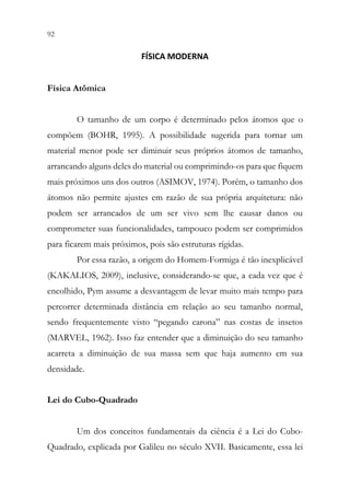 92 90
FÍSICA MODERNA
Física Atômica
O tamanho de um corpo é determinado pelos átomos que o
compõem (BOHR, 1995). A possibilidade sugerida para tornar um
material menor pode ser diminuir seus próprios átomos de tamanho,
arrancando alguns deles do material ou comprimindo-os para que fiquem
mais próximos uns dos outros (ASIMOV, 1974). Porém, o tamanho dos
átomos não permite ajustes em razão de sua própria arquitetura: não
podem ser arrancados de um ser vivo sem lhe causar danos ou
comprometer suas funcionalidades, tampouco podem ser comprimidos
para ficarem mais próximos, pois são estruturas rígidas.
Por essa razão, a origem do Homem-Formiga é tão inexplicável
(KAKALIOS, 2009), inclusive, considerando-se que, a cada vez que é
encolhido, Pym assume a desvantagem de levar muito mais tempo para
percorrer determinada distância em relação ao seu tamanho normal,
sendo frequentemente visto “pegando carona” nas costas de insetos
(MARVEL, 1962). Isso faz entender que a diminuição do seu tamanho
acarreta a diminuição de sua massa sem que haja aumento em sua
densidade.
Lei do Cubo-Quadrado
Um dos conceitos fundamentais da ciência é a Lei do Cubo-
Quadrado, explicada por Galileu no século XVII. Basicamente, essa lei
 