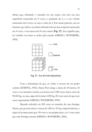 93
91
afirma que, dobrando o tamanho de um corpo, este terá sua área
superficial aumentada em 4 vezes, o quadrado de 2, e o seu volume
aumentará em 8 vezes, ou seja, o cubo de 2. Em outras palavras, um ser
humano que tenha a sua altura dobrada terá sua área corporal aumentada
em 4 vezes, e sua massa será 8 vezes maior (Fig. 17). Isso significa que,
na verdade, sua força se reduz pela metade (GRESH e WEINBERG,
2005).
Fig. 17 – Lei do Cubo-Quadrado.
Com a informação de que, ao sofrer o reverso de seu poder
comum (MARVEL, 1963), Henry Pym atinge a altura de 18 metros, 10
vezes o seu tamanho normal, sua massa será 1.000 vezes maior, cerca de
90.000 kg, ou seja, capaz de levantar 4.500 kg, 20 vezes mais do que seus
ossos suportariam (GRESH e WEINBERG, 2005).
Quando reduzido em 300 vezes ao tamanho de uma formiga,
Henry, que possuía altura e massa de 1,80 m e 90 kg, respectivamente, é
capaz de levantar mais que 150 vezes o seu próprio peso, ou 3 vezes mais
que uma formiga comum (GRESH e WEINBERG, 2005).
 