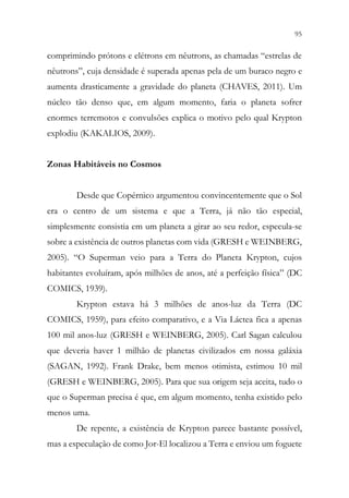 95
93
comprimindo prótons e elétrons em nêutrons, as chamadas “estrelas de
nêutrons”, cuja densidade é superada apenas pela de um buraco negro e
aumenta drasticamente a gravidade do planeta (CHAVES, 2011). Um
núcleo tão denso que, em algum momento, faria o planeta sofrer
enormes terremotos e convulsões explica o motivo pelo qual Krypton
explodiu (KAKALIOS, 2009).
Zonas Habitáveis no Cosmos
Desde que Copérnico argumentou convincentemente que o Sol
era o centro de um sistema e que a Terra, já não tão especial,
simplesmente consistia em um planeta a girar ao seu redor, especula-se
sobre a existência de outros planetas com vida (GRESH e WEINBERG,
2005). “O Superman veio para a Terra do Planeta Krypton, cujos
habitantes evoluíram, após milhões de anos, até a perfeição física” (DC
COMICS, 1939).
Krypton estava há 3 milhões de anos-luz da Terra (DC
COMICS, 1959), para efeito comparativo, e a Via Láctea fica a apenas
100 mil anos-luz (GRESH e WEINBERG, 2005). Carl Sagan calculou
que deveria haver 1 milhão de planetas civilizados em nossa galáxia
(SAGAN, 1992). Frank Drake, bem menos otimista, estimou 10 mil
(GRESH e WEINBERG, 2005). Para que sua origem seja aceita, tudo o
que o Superman precisa é que, em algum momento, tenha existido pelo
menos uma.
De repente, a existência de Krypton parece bastante possível,
mas a especulação de como Jor-El localizou a Terra e enviou um foguete
 