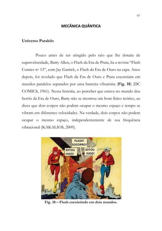 97
95
MECÂNICA QUÂNTICA
Universo Paralelo
Pouco antes de ser atingido pelo raio que lhe dotaria de
supervelocidade, Barry Allen, o Flash da Era de Prata, lia a revista “Flash
Comics no 13”, com Jay Garrick, o Flash da Era de Ouro na capa. Anos
depois, foi revelado que Flash da Era de Ouro e Prata coexistiam em
mundos paralelos separados por uma barreira vibratória (Fig. 18) (DC
COMICS, 1961). Nessa história, ao perceber que estava no mundo dos
heróis da Era de Ouro, Barry não se mostrou um bom físico teórico, ao
dizer que dois corpos não podem ocupar o mesmo espaço e tempo se
vibram em diferentes velocidades. Na verdade, dois corpos não podem
ocupar o mesmo espaço, independentemente de sua frequência
vibracional (KAKALIOS, 2009).
Fig. 18 – Flash coexistindo em dois mundos.
 