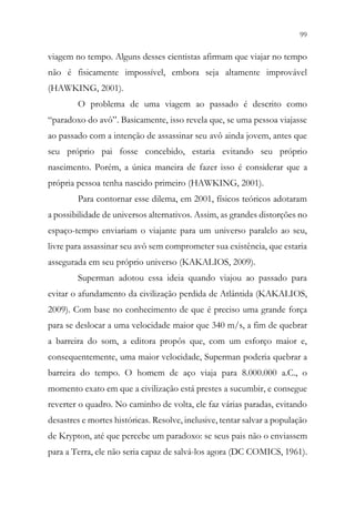 99
97
viagem no tempo. Alguns desses cientistas afirmam que viajar no tempo
não é fisicamente impossível, embora seja altamente improvável
(HAWKING, 2001).
O problema de uma viagem ao passado é descrito como
“paradoxo do avô”. Basicamente, isso revela que, se uma pessoa viajasse
ao passado com a intenção de assassinar seu avô ainda jovem, antes que
seu próprio pai fosse concebido, estaria evitando seu próprio
nascimento. Porém, a única maneira de fazer isso é considerar que a
própria pessoa tenha nascido primeiro (HAWKING, 2001).
Para contornar esse dilema, em 2001, físicos teóricos adotaram
a possibilidade de universos alternativos. Assim, as grandes distorções no
espaço-tempo enviariam o viajante para um universo paralelo ao seu,
livre para assassinar seu avô sem comprometer sua existência, que estaria
assegurada em seu próprio universo (KAKALIOS, 2009).
Superman adotou essa ideia quando viajou ao passado para
evitar o afundamento da civilização perdida de Atlântida (KAKALIOS,
2009). Com base no conhecimento de que é preciso uma grande força
para se deslocar a uma velocidade maior que 340 m/s, a fim de quebrar
a barreira do som, a editora propôs que, com um esforço maior e,
consequentemente, uma maior velocidade, Superman poderia quebrar a
barreira do tempo. O homem de aço viaja para 8.000.000 a.C., o
momento exato em que a civilização está prestes a sucumbir, e consegue
reverter o quadro. No caminho de volta, ele faz várias paradas, evitando
desastres e mortes históricas. Resolve, inclusive, tentar salvar a população
de Krypton, até que percebe um paradoxo: se seus pais não o enviassem
para a Terra, ele não seria capaz de salvá-los agora (DC COMICS, 1961).
 