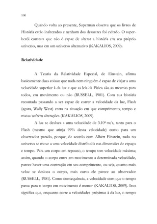 100 98
Quando volta ao presente, Superman observa que os livros de
História estão inalterados e nenhum dos desastres foi evitado. O super-
herói constata que não é capaz de alterar a história em seu próprio
universo, mas em um universo alternativo (KAKALIOS, 2009).
Relatividade
A Teoria da Relatividade Especial, de Einstein, afirma
basicamente duas coisas: que nada nem ninguém é capaz de viajar a uma
velocidade superior à da luz e que as leis da Física são as mesmas para
todos, em movimento ou não (RUSSELL, 1981). Com sua história
recontada passando a ser capaz de correr a velocidade da luz, Flash
(agora, Wally West) entra na situação em que comprimento, tempo e
massa sofrem alterações (KAKALIOS, 2009).
A luz se desloca a uma velocidade de 3.108 m/s, tanto para o
Flash (mesmo que atinja 99% dessa velocidade) como para um
observador parado, porque, de acordo com Albert Einstein, tudo no
universo se move a uma velocidade distribuída nas dimensões de espaço
e tempo. Para um corpo em repouso, o tempo tem velocidade máxima;
assim, quando o corpo entra em movimento a determinada velocidade,
parece haver uma contração em seu comprimento, ou seja, quanto mais
veloz se desloca o corpo, mais curto ele parece ao observador
(RUSSELL, 1981). Como consequência, a velocidade com que o tempo
passa para o corpo em movimento é menor (KAKALIOS, 2009). Isso
significa que, enquanto corre a velocidades próximas à da luz, o tempo
 