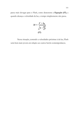 101
99
passa mais devagar para o Flash, como demonstra a Equação (17), e
quando alcança a velocidade da luz, o tempo simplesmente não passa.
∆𝒕𝒕 =
𝒕𝒕′ − 𝒕𝒕𝟎𝟎
√𝟏𝟏 −
𝒖𝒖𝟐𝟐
𝒄𝒄𝟐𝟐
(17)
Nessa situação, correndo a velocidades próximas à da luz, Flash
seria bem mais jovem em relação aos outros heróis contemporâneos.
 