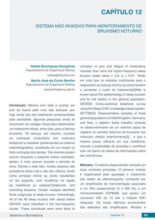 Medicina e Biomedicina Capítulo 12 93
SISTEMA NÃO INVASIVO PARA MONITORAMENTO DE
BRUXISMO NOTURNO
CAPÍTULO 12
Rafael Domingues Gonçalves
Departamento de Engenharia Elétrica
raafaadg@gmail.com
Marlio José do Couto Bonfim
Departamento de Engenharia Elétrica
marliob@eletrica.ufpr.br
Introdução: Mesmo com todo o avanço em
prol da busca pela cura das doenças que
hoje ainda não são totalmente compreendidas
pela sociedade, algumas pesquisas ainda se
encontram em estágio inicial para desenvolver
um tratamento eficaz, entre elas, para a doença
bruxismo. Tal doença, em resumo, consiste
na contração involuntária dos músculos
temporais e masseter (pertencentes ao sistema
estomatognático), resultando em um ranger ou
forte contração dos dentes. Tais eventos podem
ocorrer enquanto o paciente estiver acordado,
porém, é mais comum durante o período de
sono. Devido a este fato, muitas pessoas são
portadoras deste mal e não tem ciência, tendo
como principal indício as dores resultantes
no dia seguinte, com incidência na região
da mandíbula ou cabeça[1]diagnosis, and
recording sessions. Cluster analysis identified
three subgroups of sleep bruxers. Interestingly,
45 of the 46 sleep bruxers with values below
SB-RDC were classified in the low-frequency
cluster. These individuals were more likely to
complain of pain and fatigue of masticatory
muscles than were the higher-frequency sleep
bruxers (odds ratios > 3.9, p < 0.01. Tendo
em vista que os métodos tradicionais para o
diagnóstico da doença (clínica do sono) tendem
a aumentar o custo do tratamento[2]little is
known about the epidemiology of sleep bruxism
and its risk factors in the general population.
DESIGN: Cross-sectional telephone survey
using the Sleep-EVALknowledge based system.
SETTINGS: Representative samples of three
general populations (United Kingdom, Germany,
and Italy, o objetivo deste trabalho consiste
no desenvolvimento de um sistema capaz de
registrar os eventos noturnos de bruxismo nos
músculos citados anteriormente[3], e que o
mesmo possa utiliza-lo em sua residência,
visando a praticidade do processo e contribuir
com um banco de dados de informações sobre
tais ocorrências.
Métodos: O sistema desenvolvido consiste em
duas vertentes principais. O primeiro módulo
é responsável pela aquisição e tratamento
dos dados da eletromiografia, composto por
um amplificador de instrumentação associado
a um filtro passa-banda (5 a 400 Hz) e um
microcontrolador ESP8266, que possui um
conversor A/D de 10 bits e módulo WiFi
integrado. Os sinais elétricos provenientes
dos eletrodos são amplificados, filtrados e
 