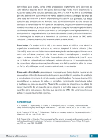 Medicina e Biomedicina Capítulo 12 94
convertidos para digital, sendo então processados digitalmente para obtenção do
valor absoluto seguido de um filtro passa-baixas do tipo média móvel exponencial. O
hardware possui uma estrutura compacta (30 mm X 15 mm X 10 mm) e é alimentado
por uma bateria com autonomia de 10 horas, possibilitando sua utilização ao longo de
uma noite de sono com a menor interferência possível em sua qualidade. Os dados
coletados são armazenados na memória física do microcontrolador durante período de
aquisição e transferidos via WiFi para um smartphone. O aplicativo desenvolvido para
Android utilizando a IDE Visual Studio, disponibiliza alguns indicadores prévios como
quantidade de eventos e intensidade média e também possibilita o gerenciamento do
equipamento e compartilhamento dos resultados obtidos com o profissional de saúde.
As informações de amplitude e frequência de ocorrência dos sinais de EMG serão
utilizados como medida final para inferir os eventos de bruxismo.
Resultados: Os dados obtidos até o momento foram adquiridos com eletrodos
superficiais autoadesivos, aplicados ao músculo temporal. A bateria utilizada (LiPo,
300 mAh) associada ao baixo consumo de energia do hardware possibilitaram uma
autonomia suficiente para uma noite de sono, enviando os dados para o smartphone
após o paciente acordar. O aplicativo desenvolvido para plataforma Android é capaz
de controlar as rotinas implementadas pelo sistema através da comunicação sem fio,
tal como dispor algumas informações referentes aos dados coletados, além de enviar
os dados adquiridos por e-mail ou outro aplicativo de comunicação.
Discussão e Conclusão: A aquisição e processamento digital do sinal mostraram-se
adequados à obtenção dos eventos de bruxismo, possibilitando a análise de amplitude
e frequência de ocorrência. A miniaturização e portabilidade do hardware desenvolvido
possibilitaram a redução de cabos e conexões, minimizando interferência sobre
a qualidade de sono do paciente. Atualmente o projeto se encontra-se na etapa de
desenvolvimento de um suporte para o sistema e eletrodos, capaz de ser utilizado
durante o sono pelo usuário, de modo que os sinais de EMG não sofram interferência
pelos eventuais movimentos noturnos.
REFERÊNCIAS
P. H. Rompre, D. Daigle-Landry, F. Guitard, J. Y. Montplaisir, and G. J. Lavigne, “Identification of a
Sleep Bruxism Subgroup with a Higher Risk of Pain,” J. Dent. Res., vol. 86, no. 9, pp. 837–842, 2007.
M. M. Ohayon, K. K. Li, and C. Guilleminault, “Risk factors for sleep bruxism in the general population,”
Chest, vol. 119, no. 1, pp. 53–61, 2001.
C. F. Ross and W. L. Hylander, “Electromyography of the anterior temporalis and masseter muscles of
owl monkeys (Aotus trivirgatus) and the function of the postorbital septum,” Am. J. Phys. Anthropol.,
vol. 112, no. 4, pp. 455–468, 2000.
 