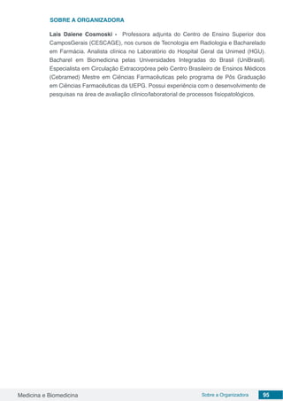 Medicina e Biomedicina Sobre a Organizadora 95
SOBRE a Organizadora
Lais Daiene Cosmoski - Professora adjunta do Centro de Ensino Superior dos
CamposGerais (CESCAGE), nos cursos de Tecnologia em Radiologia e Bacharelado
em Farmácia. Analista clínica no Laboratório do Hospital Geral da Unimed (HGU).
Bacharel em Biomedicina pelas Universidades Integradas do Brasil (UniBrasil).
Especialista em Circulação Extracorpórea pelo Centro Brasileiro de Ensinos Médicos
(Cebramed) Mestre em Ciências Farmacêuticas pelo programa de Pôs Graduação
em Ciências Farmacêuticas da UEPG. Possui experiência com o desenvolvimento de
pesquisas na área de avaliação clínico/laboratorial de processos fisiopatológicos.
 