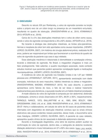 Medicina e Biomedicina Capítulo 1 5
Figura 2: Radiografia de abdome em incidência antero-posterior. Observa-se o sinal do “grão de
café”, alusivo à alça de cólon sigmoide significativamente distendido, sendo considerado sinal
patognomônico de volvo de sigmoide.
3 | 	DISCUSSÃO
Descrito no século XIX por Rokitansky, o volvo de sigmoide consiste na torção
sobre o próprio eixo de um cólon longo na presença de um mesentério encurtado,
resultando no quadro de obstrução. (RAVEENTHIRAN et al., 2010; ATAMANALP,
2013; KFOURI et al., 2018).
Cerca de 3 a 5% das obstruções intestinais tem o volvo de cólon como causa,
sendo o volvo de sigmoide correspondente a 40 a 60% destes. (KFOURI et al., 2018).
No tocante à etiologia das obstruções intestinais, as bridas pós-operatórias,
hérnias e neoplasia de cólon tem sido apontadas como causas importantes. (HENRY;
LERCO; OLIVEIRA, 2007). Um histórico de cirurgia abdominal prévia, realizada há 30
anos, poderia ser responsável por bridas que favoreceram a ocorrência do quadro de
volvo de sigmoide da paciente cujo caso é aqui relatado.
Essa obstrução mecânica é relacionada à dismotilidade e constipação crônica,
levando a distensão do sigmoide. No Brasil, o megacólon chagásico é mais um
fator predisponente. Vale salientar, o quadro neurológico associado, neste contexto
estudos mostram que pacientes podem apresentar constipação ligado a medicações
neuropsiquiátricas. (HENRY; LERCO; OLIVEIRA, 2007).
A incidência de volvo de sigmoide nos Estados Unidos é de 1,67 por 100000
pessoas-ano (ATAMANALP; OZTURK, 2011), apresentando associação com idade
avançada, indivíduos do sexo masculino, hábitos intestinais ou dietas e megacolon.
(RAVEENTHIRAN; MADIBA; ATAMANALP, 2010). No caso descrito, a paciente
apresentava como fatores de risco, o fato de ser idosa e realizar tratamento
medicamentoso para demência, o que pode resultar em um hábito intestinal constipado.
A tríade clássica do volvo de sigmoide é composta por dor abdominal, distensão
e obstipação, sintoma e sinais observados em 93%, 89,9% e 83%, respectivamente.
(ARNOLD; NANCE, 1973; BALLANTYNE et al., 1985; BAK; BOLEY, 1986;
GROSSMANN, 2000; LAL et al., 2006; RAVEENTHIRAN et al., 2010; ATAMANALP,
2013). Henry e colaboradores, em estudo de série de 50 casos de pacientes idosos
internados com diagnóstico de obstrução intestinal, concluiu que os sinais clínicos
obstrutivos são pouco evidentes nesses pacientes, desse modo, a leucometria seria
mais fidedigna. (HENRY; LERCO; OLIVEIRA, 2007). A paciente do caso relatado,
apresentou quadro clínico de dor associado à distensão abdominal e diarreia.
Durante a investigação diagnóstica, uma série de exames podem auxiliar na
confirmação do volvo de sigmoide, dentre eles, a radiografia de abdome revelando
dilatação abdominal e níveis hidroaéreos em 57 a 90% dos casos. (WAI; LAU; KHOR,
2005; RAVEENTHIRAN et al., 2010; ATAMANALP, 2013; ATAMANALP et al., 2014).
 