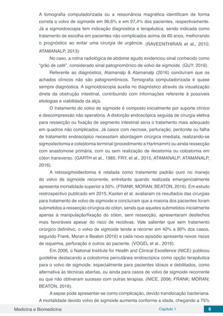 Medicina e Biomedicina Capítulo 1 6
A tomografia computadorizada ou a ressonância magnética identificam de forma
correta o volvo de sigmoide em 96,6% e em 97,4% dos pacientes, respectivamente.
Já a sigmoidoscopia tem indicação diagnostica e terapêutica, sendo indicada como
tratamento de escolha em pacientes não complicados acima de 60 anos, melhorando
o prognóstico ao evitar uma cirurgia de urgência. (RAVEENTHIRAN et al., 2010;
ATAMANALP, 2013).
No caso, a rotina radiológica de abdome agudo evidenciou sinal conhecido como
“grão de café”, considerado sinal patognomônico de volvo de sigmoide. (GUY, 2016).
Referente ao diagnóstico, Atamanalp & Atamanalp (2016) concluíram que os
achados clínicos não são patognomônicos. Tomografia computadorizada é quase
sempre diagnóstica. A sigmoidoscopia auxilia no diagnóstico através da visualização
direta da obstrução intestinal, contribuindo com informações referente à possíveis
etiologias e viabilidade da alça.
O tratamento do volvo de sigmoide é composto inicialmente por suporte clínico
e descompressão não operatória. A distorção endoscópica seguida de cirurgia eletiva
para ressecção ou fixação de segmento intestinal seria o tratamento mais adequado
em quadros não complicados. Já casos com necrose, perfuração, peritonite ou falha
de tratamento endoscópico necessitam abordagem cirúrgica imediata, realizando-se
sigmoidectomia e colostomia terminal (procedimento a Hartmamm) ou ainda ressecção
com anastomose primária, com ou sem realização de ileostomia ou colostomia em
cólon transverso. (GARTH et al., 1985; FRY, et al., 2015; ATAMANALP; ATAMANALP,
2016).
A retossigmoidectomia é relatada como tratamento padrão ouro no manejo
do volvo de sigmoide recorrente, entretanto quando realizada emergencialmente
apresenta mortalidade superior a 50%. (FRANK; MORAN; BEATON, 2016). Em estudo
restrospectivo publicado em 2015, Kasten et al. avaliaram os resultados das cirurgias
para tratamento de volvo de sigmoide e concluíram que a maioria dos pacientes foram
submetidos a ressecção cirúrgica do cólon, sendo que aqueles submetidos inicialmente
apenas à manipulação/fixação do cólon, sem ressecção, apresentaram desfechos
mais favoráveis apesar do risco de recidivas. Vale salienter que sem tratamento
cirúrgico definitivo, o volvo de sigmoide tende a recorrer em 40% a 90% dos casos,
segundo Frank, Moran e Beaton (2016) e cada novo episódio apresenta novos riscos
de isquemia, perfuração e outros ao paciente. (VOGEL et al., 2016).
Em 2006, o National Institute for Health and Clinical Excellence (NICE) publicou
guideline destacando a colostomia percutânea endoscópica como opção terapêutica
para o volvo de sigmoide, especialmente para pacientes idosos e debilitados, como
alternativa às técnicas abertas, ou ainda para casos de volvo de sigmoide recorrente
ou que não obtiveram sucesso com outras terapias. (NICE, 2006; FRANK; MORAN;
BEATON, 2016).
A sepse pode apresentar-se como complicação, devido translocação bacteriana.
A mortalidade devido volvo de sigmoide aumenta conforme a idade, chegando a 75%
 