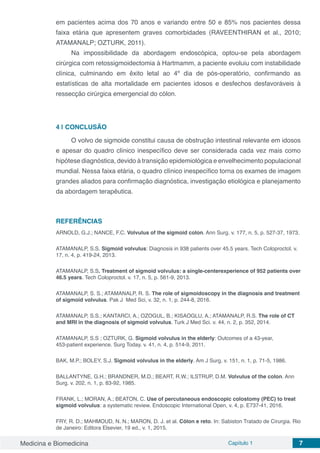 Medicina e Biomedicina Capítulo 1 7
em pacientes acima dos 70 anos e variando entre 50 e 85% nos pacientes dessa
faixa etária que apresentem graves comorbidades (RAVEENTHIRAN et al., 2010;
ATAMANALP; OZTURK, 2011).
Na impossibilidade da abordagem endoscópica, optou-se pela abordagem
cirúrgica com retossigmoidectomia à Hartmamm, a paciente evoluiu com instabilidade
clínica, culminando em êxito letal ao 4º dia de pós-operatório, confirmando as
estatísticas de alta mortalidade em pacientes idosos e desfechos desfavoráveis à
ressecção cirúrgica emergencial do cólon.
4 | 	CONCLUSÃO
O volvo de sigmoide constitui causa de obstrução intestinal relevante em idosos
e apesar do quadro clínico inespecífico deve ser considerada cada vez mais como
hipótese diagnóstica, devido à transição epidemiológica e envelhecimento populacional
mundial. Nessa faixa etária, o quadro clínico inespecífico torna os exames de imagem
grandes aliados para confirmação diagnóstica, investigação etiológica e planejamento
da abordagem terapêutica.
REFERÊNCIAS
ARNOLD, G.J.; NANCE, F.C. Volvulus of the sigmoid colon. Ann Surg. v. 177, n. 5, p. 527-37, 1973.
ATAMANALP, S.S. Sigmoid volvulus: Diagnosis in 938 patients over 45.5 years. Tech Coloproctol. v.
17, n. 4, p. 419-24, 2013.
ATAMANALP, S.S. Treatment of sigmoid volvulus: a single-centerexperience of 952 patients over
46.5 years. Tech Coloproctol. v. 17, n. 5, p. 561-9, 2013.
ATAMANALP, S. S.; ATAMANALP, R. S. The role of sigmoidoscopy in the diagnosis and treatment
of sigmoid volvulus. Pak J Med Sci, v. 32, n. 1, p. 244-8, 2016.
ATAMANALP, S.S.; KANTARCI, A.; OZOGUL, B.; KISAOGLU, A.; ATAMANALP, R.S. The role of CT
and MRI in the diagnosis of sigmoid volvulus. Turk J Med Sci. v. 44, n. 2, p. 352, 2014.
ATAMANALP, S.S ; OZTURK, G. Sigmoid volvulus in the elderly: Outcomes of a 43-year,
453-patient experience. Surg Today. v. 41, n. 4, p. 514-9, 2011.
BAK, M.P.; BOLEY, S.J. Sigmoid volvulus in the elderly. Am J Surg. v. 151, n. 1, p. 71-5, 1986.
BALLANTYNE, G.H.; BRANDNER, M.D.; BEART, R.W.; ILSTRUP, D.M. Volvulus of the colon. Ann
Surg. v. 202, n. 1, p. 83-92, 1985.
FRANK, L.; MORAN, A.; BEATON, C. Use of percutaneous endoscopic colostomy (PEC) to treat
sigmoid volvulus: a systematic review. Endoscopic International Open, v. 4, p. E737-41, 2016.
FRY, R. D.; MAHMOUD, N. N.; MARON, D. J. et al. Cólon e reto. In: Sabiston Tratado de Cirurgia. Rio
de Janeiro: Editora Elsevier, 19 ed., v. 1, 2015.
 