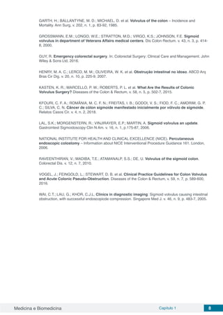 Medicina e Biomedicina Capítulo 1 8
GARTH, H.; BALLANTYNE, M. D.; MICHAEL, D. et al. Volvulus of the colon – Incidence and
Mortality. Ann Surg, v. 202, n. 1, p. 83-92, 1985.
GROSSMANN, E.M.; LONGO, W.E.; STRATTON, M.D.; VIRGO, K.S.; JOHNSON, F.E. Sigmoid
volvulus in department of Veterans Affairs medical centers. Dis Colon Rectum. v. 43, n. 3, p. 414-
8, 2000.
GUY, R. Emergency colorectal surgery. In: Colorectal Surgery: Clinical Care and Management. John
Wiley & Sons Ltd, 2016.
HENRY, M. A. C.; LERCO, M. M.; OLIVEIRA, W. K. et al. Obstrução intestinal no idoso. ABCD Arq
Bras Cir Dig. v. 20, n. 10, p. 225-9, 2007.
KASTEN, K. R.; MARCELLO, P. W.; ROBERTS, P. L. et al. What Are the Results of Colonic
Volvulus Surgery? Diseases of the Colon & Rectum, v. 58, n. 5, p. 502-7, 2015.
KFOURI, C. F. A.; ROMÂNIA, M. C. F. N.; FREITAS, I. B.; GODOI, V. S.; FIOD, F. C.; AMORIM, G. P.
C.; SILVA, C. N. Câncer de cólon sigmoide manifestado inicialmente por vólvulo de sigmoide.
Relatos Casos Cir. v. 4, n. 2, 2018.
LAL, S.K.; MORGENSTERN, R.; VINJIRAYER, E.P.; MARTIN, A. Sigmoid volvulus an update.
Gastrointest Sigmoidoscopy Clin N Am. v. 16, n. 1, p.175-87, 2006.
NATIONAL INSTITUTE FOR HEALTH AND CLINICAL EXCELLENCE (NICE). Percutaneous
endoscopic colostomy – Information about NICE Interventional Procedure Guidance 161. London,
2006.
RAVEENTHIRAN, V.; MADIBA, T.E.; ATAMANALP, S.S.; DE, U. Volvulus of the sigmoid colon.
Colorectal Dis. v. 12, n. 7, 2010. 
VOGEL, J.; FEINGOLD, L.; STEWART, D. B. et al. Clinical Practice Guidelines for Colon Volvulus
and Acute Colonic Pseudo-Obstruction. Diseases of the Colon & Rectum, v. 59, n. 7, p. 589-600,
2016.
WAI, C.T.; LAU, G.; KHOR, C.J.L. Clinics in diagnostic imaging: Sigmoid volvulus causing intestinal
obstruction, with successful endoscopicde compression. Singapore Med J. v. 46, n. 9, p. 483-7, 2005.
 