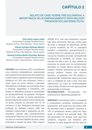 Medicina e Biomedicina Capítulo 2 9
RELATO DE CASO SOBRE PRÉ-ECLÂMPSIA: A
IMPORTÂNCIA DO ACOMPANHAMENTO PARA MELHOR
PROGNÓSTICO MATERNO FETAL
CAPÍTULO 2
Elora Silva Lopes Leitão
Universidade Fundação Oswaldo Aranha,
Medicina UniFoa, Volta Redonda - Rio de Janeiro
Bianca Campos Gimenes Marfori
Universidade Fundação Oswaldo Aranha,
Medicina UniFoa, Volta Redonda - Rio de Janeiro
Roberta Cristina Manfre Gonzalez Martins
Universidade Fundação Oswaldo Aranha,
Medicina UniFoa, Volta Redonda - Rio de Janeiro
RESUMO:A pré-eclâmpsia (PE) é considerada
uma síndrome multissistêmica, caracterizada
pelo surgimento de hipertensão com proteinúria
e edema após a vigésima semana de gestação.
Incidência em 10% das primíparas, sendo a
maior causa de morte materna e perinatal.
Abordaremos a etiologia, seus principais sinais
e sintomas, diagnóstico e tratamento, com
ênfase no diagnóstico precoce e necessidade
de acompanhamento da gestante. Primigesta
de 24 anos, atendida no pronto atendimento
devido a hipertensão arterial. Iniciou hipertensão
na quinta consulta de pré-natal com IG 34
semanas e 6 dias. Realizada internação para
avaliação da vitalidade materno fetal, boa
vitalidade materno-fetal e diagnóstico de pré-
eclampsia. Liberada para acompanhamento
ambulatorial. Retornou com IG de 38 semanas
e 6 dias em eminente trabalho de parto, sendo
conduzida à indução do parto. Parto vaginal,
APGAR 9/10, indo para alojamento conjunto
logo após nascimento. Alta para ambos após
48 horas e resolução da hipertensão. Devido
a grande incidência da PE na população
brasileira o diagnóstico, acompanhamento e
conduta devem ser seguidos de acordo com o
manual do ministério da saúde, principalmente
considerando a facilidade de acesso aos
manuais em todo o país. O caso relatado foi
conduzido de acordo com os conhecimentos
difundidos na revisão literária descrita nesse
trabalho. Portanto, demonstra que em alguns
serviços públicos, mesmo com recursos
escassos, as gestantes com PE recebem a
devida atenção. Infelizmente, sabe-se que essa
não é a realidade em todo o país, mas para
melhorarmos os níveis de morbimortalidade
materna fetal a PE deve ser mais rigorosamente
acompanhada e conduzida.
PALAVRAS-CHAVE: Pré-eclampsia; Pré-
eclâmpsia leve; hipertensão gestacional
.
ABSTRACT: Preeclampsia (PE) is considered
a multisystemic syndrome, characterized by
hypertension with proteinuria and edema after
the twentieth week of gestation. Incidence in
10% of primiparous women, being the major
cause of maternal and perinatal death. We
will presentation the etiology, main signs and
symptoms, diagnosis and treatment, with
emphasis on early diagnosis and the need for
 