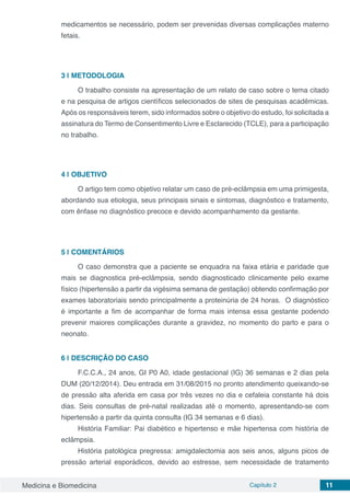 Medicina e Biomedicina Capítulo 2 11
medicamentos se necessário, podem ser prevenidas diversas complicações materno
fetais.
3 | 	METODOLOGIA
O trabalho consiste na apresentação de um relato de caso sobre o tema citado
e na pesquisa de artigos científicos selecionados de sites de pesquisas acadêmicas.
Após os responsáveis terem, sido informados sobre o objetivo do estudo, foi solicitada a
assinatura do Termo de Consentimento Livre e Esclarecido (TCLE), para a participação
no trabalho.
4 | 	OBJETIVO
O artigo tem como objetivo relatar um caso de pré-eclâmpsia em uma primigesta,
abordando sua etiologia, seus principais sinais e sintomas, diagnóstico e tratamento,
com ênfase no diagnóstico precoce e devido acompanhamento da gestante.
5 | 	COMENTÁRIOS
O caso demonstra que a paciente se enquadra na faixa etária e paridade que
mais se diagnostica pré-eclâmpsia, sendo diagnosticado clinicamente pelo exame
físico (hipertensão a partir da vigésima semana de gestação) obtendo confirmação por
exames laboratoriais sendo principalmente a proteinúria de 24 horas. O diagnóstico
é importante a fim de acompanhar de forma mais intensa essa gestante podendo
prevenir maiores complicações durante a gravidez, no momento do parto e para o
neonato.
6 | 	DESCRIÇÃO DO CASO
F.C.C.A., 24 anos, GI P0 A0, idade gestacional (IG) 36 semanas e 2 dias pela
DUM (20/12/2014). Deu entrada em 31/08/2015 no pronto atendimento queixando-se
de pressão alta aferida em casa por três vezes no dia e cefaleia constante há dois
dias. Seis consultas de pré-natal realizadas até o momento, apresentando-se com
hipertensão a partir da quinta consulta (IG 34 semanas e 6 dias).
História Familiar: Pai diabético e hipertenso e mãe hipertensa com história de
eclâmpsia.
História patológica pregressa: amigdalectomia aos seis anos, alguns picos de
pressão arterial esporádicos, devido ao estresse, sem necessidade de tratamento
 