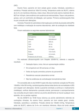 Medicina e Biomedicina Capítulo 2 12
(SIC).
Exame físico: paciente em bom estado geral, corada, hidratada, acianótica e
anictérica. Pressão arterial de 160x110 mmHg, Temperatura axilar de 36,8°C, edema
de 2+/4+ em membros inferiores, mãos e face. Altura de fundo uterino medindo 36 cm,
BCF de 142 bpm, útero eutônico com ausência de metrossístoles. Toque: colo posterior,
grosso, com um centímetro de dilatação, sem perdas. Primeira cardiotocografia feita
na pré consulta sem alterações.
Conduta: Paciente foi submetida à internação para controle da pressão artéria(PA)
com metildopa e realização de exames laboratoriais, além de avaliação da vitalidade
fetal.
Foram realizados os seguintes exames laboratoriais:
Exame Resultado
Hemoglobina 12,5 mg/dL
Plaqueta 230.000/mm³
LDH 598 U/L
TGO 35 U/L
TGP 38 U/L
Creatinina 0.9 mg/dL
Sódio 140 mmol/L
Potássio 4,0 mmol/L
Proteinúria de 24 horas 3500mg
Foi realizado ultrassonografia com Doppler (03/09/15), obtendo o seguinte
resultado:
	Gestação tópica, única, feto em apresentação cefálica
	IG compatível com 36 semanas e 3 dias
	Índice de líquido aminiótico próximo do percentil 90
	Resistência vascular placentária normal
	Não há evidências de centralização hemodinâmica fetal
Foi concedida alta no dia 04/09/15 após três dias mantendo variação de PA entre
130x90 a 140x100 mmHg, cardiotocografias diárias todas dentro da normalidade e USG
com doppler sem alterações. Sendo a paciente orientada a continuar o medicamento
(metildopa), verificar diariamente a pressão arterial, permanecer o acompanhamento
nas consultas de pré-natal e retornar ao pronto atendimento se houver qualquer novo
episódio, dor ou perdas vaginais.
No dia 20/09/15 às 19:00 horas retornou ao pronto atendimento referindo de
contrações ritmadas. Ao exame físico: paciente em bom estado geral, corada,
hidratada, acianótica e anictérica. Pressão arterial de 140x90 mmHg, Temperatura
axilar de 36,8°C, edema de 2+/4+ em membros inferiores. Altura de fundo uterino
 
