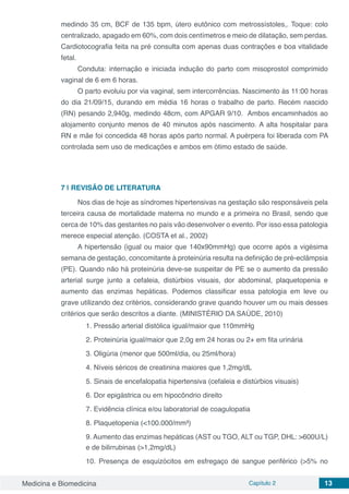 Medicina e Biomedicina Capítulo 2 13
medindo 35 cm, BCF de 135 bpm, útero eutônico com metrossístoles,. Toque: colo
centralizado, apagado em 60%, com dois centímetros e meio de dilatação, sem perdas.
Cardiotocografia feita na pré consulta com apenas duas contrações e boa vitalidade
fetal.
Conduta: internação e iniciada indução do parto com misoprostol comprimido
vaginal de 6 em 6 horas.
O parto evoluiu por via vaginal, sem intercorrências. Nascimento às 11:00 horas
do dia 21/09/15, durando em média 16 horas o trabalho de parto. Recém nascido
(RN) pesando 2,940g, medindo 48cm, com APGAR 9/10. Ambos encaminhados ao
alojamento conjunto menos de 40 minutos após nascimento. A alta hospitalar para
RN e mãe foi concedida 48 horas após parto normal. A puérpera foi liberada com PA
controlada sem uso de medicações e ambos em ótimo estado de saúde.
7 | 	REVISÃO DE LITERATURA
Nos dias de hoje as síndromes hipertensivas na gestação são responsáveis pela
terceira causa de mortalidade materna no mundo e a primeira no Brasil, sendo que
cerca de 10% das gestantes no país vão desenvolver o evento. Por isso essa patologia
merece especial atenção. (COSTA et al., 2002)
A hipertensão (igual ou maior que 140x90mmHg) que ocorre após a vigésima
semana de gestação, concomitante à proteinúria resulta na definição de pré-eclâmpsia
(PE). Quando não há proteinúria deve-se suspeitar de PE se o aumento da pressão
arterial surge junto a cefaleia, distúrbios visuais, dor abdominal, plaquetopenia e
aumento das enzimas hepáticas. Podemos classificar essa patologia em leve ou
grave utilizando dez critérios, considerando grave quando houver um ou mais desses
critérios que serão descritos a diante. (MINISTÉRIO DA SAÚDE, 2010)
1. Pressão arterial distólica igual/maior que 110mmHg
2. Proteinúria igual/maior que 2,0g em 24 horas ou 2+ em fita urinária
3. Oligúria (menor que 500ml/dia, ou 25ml/hora)
4. Níveis séricos de creatinina maiores que 1,2mg/dL
5. Sinais de encefalopatia hipertensiva (cefaleia e distúrbios visuais)
6. Dor epigástrica ou em hipocôndrio direito
7. Evidência clínica e/ou laboratorial de coagulopatia
8. Plaquetopenia (<100.000/mm³)
9. Aumento das enzimas hepáticas (AST ou TGO, ALT ou TGP, DHL: >600U/L)
e de bilirrubinas (>1,2mg/dL)
10. Presença de esquizócitos em esfregaço de sangue periférico (>5% no
 