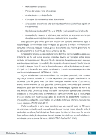 Medicina e Biomedicina Capítulo 2 15
•	 Hematócrito e plaquetas
•	 Provas de função renal e hepáticas
•	 Avaliação das condições fetais:
•	 Contagem de movimentos fetais diariamente
•	 Avaliação do crescimento fetal e do líquido amniótico (se normais repetir em
três semanas)
•	 Cardiotocografia basal (CTB), se a CTB for reativa repetir semanalmente
•	 A reavaliação materna e fetal deve ser imediata se ocorrerem mudanças
abruptas nas condições maternas, redirecionando a conduta
Nas gestações pré-termo, pode ser iniciado um controle ambulatorial após a
hospitalização se confirmada boas condições da gestante e do feto, recomendando:
consultas semanais, repouso relativo, pesar diariamente pela manhã, proteinúria na
fita semanalmente e medir PA ao menos uma vez ao dia.
Énecessáriolembrarqueoúnicotratamentodefinitivoéainterrupçãodagestação.
Entretanto se for pré-termo algumas medidas devem ser tomadas antes dessa
conduta: corticoterapia em IG entre 24 a 34 semanas, hospitalização com repouso,
terapia anticonvulsivante com sulfato de magnésio e tratamento anti-hipertensivo se
necessário. Apesar disso é importante ressaltar que a utilização da interrupção como
principal conduta resulta em muitos nascimentos prematuros e consequente maior
morbimortalidade neonatal. (NETO et al., 2010)
Alguns estudos demonstraram melhora nas condições perinatais, com razoável
segurança materna quando a conduta expectante para grupos selecionados de
pacientes com PE grave mas com boas condições materno fetais. Outro estudo
avaliou o risco materno de 239 gestantes com PE grave, concluindo que a conduta
expectante pode ser indicada desde que haja monitorização rigorosa da mãe e do
feto. Houve ainda um ensaio clínico feito com 133 mulheres comparando a conduta
expectante à intervencionista, demonstrando significativamente que a intervenção
precoce resultou em maiores proporções de síndrome de desconforto respiratório,
enterocolite necrotizante e internações em unidade de terapia intensiva neonatal nos
recém nascidos. (NETO et al., 2010)
Preferencialmente o parto deve acontecer por via vaginal, tanto na PE como
na eclampsia, evitando o estresse adicional de uma cirurgia nessa situação onde já
existe diversas alterações fisiológicas. Assim que a decisão de interromper for tomada
deve realizar a indução do parto de forma intensiva, incluindo um ponto final claro do
trabalho de parte antes de 24 horas. (MINISTÉRIO DA SAÚDE, 2010)
 