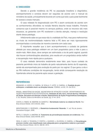 Medicina e Biomedicina Capítulo 2 16
8 | 	DISCUSSÃO
Devido a grande incidência da PE na população brasileira o diagnóstico,
acompanhamento e conduta devem ser seguidas de acordo com o manual do
ministério da saúde, principalmente levando em conta que todo o país pode facilmente
ter acesso a esses manuais.
O caso relatado foi diagnosticado com PE e assim conduzido de acordo com
os conhecimentos difundidos na revisão literária descrita nesse trabalho. Portanto
comprova que é possível mesmo no serviços públicos, onde os recursos são mais
escassos, as gestantes com PE receberem a devida atenção, manejo e resolução
diante dessa patologia.
Infelizmente sabe-se que essa não é a realidade do País, mas para melhorarmos
os níveis de morbimortalidade materna fetal a PE deve ser mais rigorosamente
acompanhadas e conduzidas de maneira coerente com cada caso.
É importante ressaltar que o bom acompanhamento e cuidado da gestante
afetada por essa patologia refletem em um bom prognóstico para a mãe e para o
recém-nato. Além disso, deve sempre ser estimulada a via de parto vaginal, quando
não houver contraindicações absolutas, pois resulta em um prognóstico ainda melhor
e recuperação mais rápida para a puérpera.
O caso relatado demonstra exatamente esse fator, pois houve cuidado da
paciente permitindo inicio do trabalho de parto naturalmente dentro da IG esperada,
sendo ela acompanhada para evolução do parto por via vaginal. O que gerou a ela e
ao RN melhores condições de recuperação, tendo ainda consequente resolução da
hipertensão arterial da paciente após cessar a gestação.
REFERÊNCIAS
BRANDÃO, A; LOPES, A; CABRAL, M; SCALA, F; LEITE, H; CABRAL, A. Predição de pré-
eclâmpsia: a realidade atual e as direções futuras. FEMINA, vol 38, nº9. Set 2010.
BRASIL. MINISTÉRIO DA SAÚDE. SECRETARIA DE ATENÇÃO À SAÚDE. DEPARTAMENTO DE
AÇÕES PROGRAMÁTICAS ESTRATÉGICAS. Gestação de alto risco: manual técnico / Ministério
da Saúde, Secretaria de Atenção à Saúde, Departamento de Ações Programáticas Estratégicas.
5. Ed, Brasília; Editora do Ministério da Saúde, pg. 27-44. 2010.
COSTA, A; RIBAS, M; AMORIM, M; SANOTS, I. Mortalidade materna na cidade do Recife. Rev
Bras Ginecol Obstet. 24(7):455-62. 2002.
MONTENEGRO, C; REZENDE, J. Obstetrícia fundamental: Rezende. 11. ed. Rio de Janeiro:
Guanabara Koogan, 2008.
NETO, C; SOUZA, A; AMORIM, M. Tratamento da prá-eclâmpsia baseado em evidências. Rev
Bras Ginecol Obstet, 32(9):459-68. 2010.
REIS, Z; LAGE, E; TEIXIERA, P; PORTO, L; GUEDES, L; OLIVEIRA, E; CABRAL, A. Pré-eclâmpsia
precoce e tardia: uma classificação mais adequada para o prognóstico materno e perinatal?.
Rev Bras Ginecol Obstet, 32(12); 580-90. 2010.
 