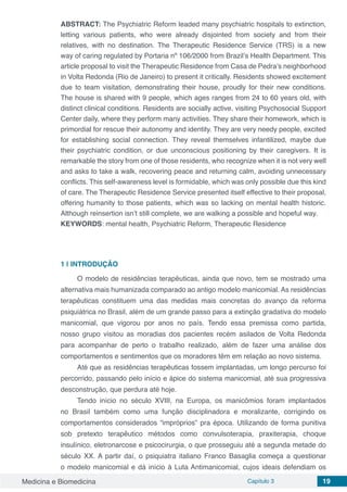 Medicina e Biomedicina Capítulo 3 19
ABSTRACT: The Psychiatric Reform leaded many psychiatric hospitals to extinction,
letting various patients, who were already disjointed from society and from their
relatives, with no destination. The Therapeutic Residence Service (TRS) is a new
way of caring regulated by Portaria nº 106/2000 from Brazil’s Health Department. This
article proposal to visit the Therapeutic Residence from Casa de Pedra’s neighborhood
in Volta Redonda (Rio de Janeiro) to present it critically. Residents showed excitement
due to team visitation, demonstrating their house, proudly for their new conditions.
The house is shared with 9 people, which ages ranges from 24 to 60 years old, with
distinct clinical conditions. Residents are socially active, visiting Psychosocial Support
Center daily, where they perform many activities. They share their homework, which is
primordial for rescue their autonomy and identity. They are very needy people, excited
for establishing social connection. They reveal themselves infantilized, maybe due
their psychiatric condition, or due unconscious positioning by their caregivers. It is
remarkable the story from one of those residents, who recognize when it is not very well
and asks to take a walk, recovering peace and returning calm, avoiding unnecessary
conflicts. This self-awareness level is formidable, which was only possible due this kind
of care. The Therapeutic Residence Service presented itself effective to their proposal,
offering humanity to those patients, which was so lacking on mental health historic.
Although reinsertion isn’t still complete, we are walking a possible and hopeful way.
KEYWORDS: mental health, Psychiatric Reform, Therapeutic Residence
1 | 	INTRODUÇÃO
O modelo de residências terapêuticas, ainda que novo, tem se mostrado uma
alternativa mais humanizada comparado ao antigo modelo manicomial. As residências
terapêuticas constituem uma das medidas mais concretas do avanço da reforma
psiquiátrica no Brasil, além de um grande passo para a extinção gradativa do modelo
manicomial, que vigorou por anos no país. Tendo essa premissa como partida,
nosso grupo visitou as moradias dos pacientes recém asilados de Volta Redonda
para acompanhar de perto o trabalho realizado, além de fazer uma análise dos
comportamentos e sentimentos que os moradores têm em relação ao novo sistema.
Até que as residências terapêuticas fossem implantadas, um longo percurso foi
percorrido, passando pelo início e ápice do sistema manicomial, até sua progressiva
desconstrução, que perdura até hoje.
Tendo início no século XVIII, na Europa, os manicômios foram implantados
no Brasil também como uma função disciplinadora e moralizante, corrigindo os
comportamentos considerados “impróprios” pra época. Utilizando de forma punitiva
sob pretexto terapêutico métodos como convulsoterapia, praxiterapia, choque
insulínico, eletronarcose e psicocirurgia, o que prosseguiu até a segunda metade do
século XX. A partir daí, o psiquiatra italiano Franco Basaglia começa a questionar
o modelo manicomial e dá início à Luta Antimanicomial, cujos ideais defendiam os
 