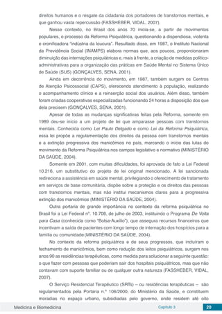 Medicina e Biomedicina Capítulo 3 20
direitos humanos e o resgate da cidadania dos portadores de transtornos mentais, e
que ganhou vasta repercussão (FASSHEBER, VIDAL, 2007).
Nesse contexto, no Brasil dos anos 70 inicia-se, a partir de movimentos
populares, o processo da Reforma Psiquiátrica, questionando a dispendiosa, violenta
e cronificadora “indústria da loucura”. Resultado disso, em 1987, o Instituto Nacional
da Previdência Social (INAMPS) elabora normas que, aos poucos, proporcionaram
diminuição das internações psiquiátricas e, mais à frente, a criação de medidas político-
administrativas para a organização das práticas em Saúde Mental no Sistema Único
de Saúde (SUS) (GONÇALVES, SENA, 2001).
Ainda em decorrência do movimento, em 1987, também surgem os Centros
de Atenção Psicossocial (CAPS), oferecendo atendimento à população, realizando
o acompanhamento clínico e a reinserção social dos usuários. Além disso, também
foram criadas cooperativas especializadas funcionando 24 horas a disposição dos que
dela precisem (GONÇALVES, SENA, 2001).
Apesar de todas as mudanças significativas feitas pela Reforma, somente em
1989 deu-se início a um projeto de lei que amparasse pessoas com transtornos
mentais. Conhecida como Lei Paulo Delgado e como Lei da Reforma Psiquiátrica,
essa lei propõe a regulamentação dos direitos da pessoa com transtornos mentais
e a extinção progressiva dos manicômios no país, marcando o início das lutas do
movimento da Reforma Psiquiátrica nos campos legislativo e normativo (MINISTÉRIO
DA SAÚDE, 2004).
Somente em 2001, com muitas dificuldades, foi aprovada de fato a Lei Federal
10.216, um substitutivo do projeto de lei original mencionado. A lei sancionada
redireciona a assistência em saúde mental, privilegiando o oferecimento de tratamento
em serviços de base comunitária, dispõe sobre a proteção e os direitos das pessoas
com transtornos mentais, mas não institui mecanismos claros para a progressiva
extinção dos manicômios (MINISTÉRIO DA SAÚDE, 2004).
Outra portaria de grande importância no contexto da reforma psiquiátrica no
Brasil foi a Lei Federal nº. 10.708, de julho de 2003, instituindo o Programa De Volta
para Casa (conhecida como “Bolsa-Auxílio”), que assegura recursos financeiros que
incentivam a saída de pacientes com longo tempo de internação dos hospícios para a
família ou comunidade (MINISTÉRIO DA SAÚDE, 2004).
No contexto da reforma psiquiátrica e de seus progressos, que incluíram o
fechamento de manicômios, bem como redução dos leitos psiquiátricos, surgem nos
anos 90 as residências terapêuticas, como medida para solucionar a seguinte questão:
o que fazer com pessoas que poderiam sair dos hospitais psiquiátricos, mas que não
contavam com suporte familiar ou de qualquer outra natureza (FASSHEBER, VIDAL,
2007).
O Serviço Residencial Terapêutico (SRTs) – ou residências terapêuticas – são
regulamentados pela Portaria n.º 106/2000, do Ministério da Saúde, e constituem
moradias no espaço urbano, subsidiadas pelo governo, onde residem até oito
 