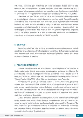 Medicina e Biomedicina Capítulo 3 21
indivíduos, auxiliados por cuidadores em suas atividades. Essas pessoas são
egressas de hospitais psiquiátricos, onde passaram vários anos internadas, de modo
que quando saíram dessas instituições não possuíam mais vínculos com a sociedade,
ou familiares que se responsabilizassem por seus cuidados (MARTINS et al., 2012).
Apesar de ser uma medida nova, os SRTs tem demonstrado grande potencial
no seu objetivo de reintegrar esses indivíduos ao convívio social. As residências são
articuladas à rede psicossocial de cada município e sua implementação vem sendo
discutida em vários âmbitos, de modo a assegurar que esta alternativa seja a mais
adequada possível para auxiliar o morador em seu processo – às vezes difícil – de
reintegração à comunidade. Tais medidas tem tido grande importância enquanto
avanço na reforma psiquiátrica, e vem apresentando resultados surpreendentes,
mesmo que a reintegração ainda não tenha sido completa.
2 | 	OBJETIVO
Na tarde do dia 15 de julho de 2015 os presentes autores realizaram uma visita à
residência terapêutica masculina localizada no bairro Casa de Pedra do município de
Volta Redonda com intuito de realizar este Relato de Experiência e expor essa ainda
recente modalidade terapêutica.
3 | 	RELATO DE EXPERIÊNCIA
A casa é compartilhada por 9 moradores, cujos diagnósticos são distintos e
idades variam entre 50 e 60 anos, exceto o mais novo de todos que tem 24 anos. Os
pacientes são oriundos de antigos modelos de assistência social e saúde, sendo 4
deles vindos da Casa de Saúde de Volta Redonda, um da Cananéia, um da Clínica do
Vale do Paraíba (CLIVAPA), e 3 do Albergue Municipal de Volta Redonda.
Composta por 5 quartos, 3 banheiros, sala de tv, cozinha, lavanderia, garagem e
área de lazer com churrasqueira, a casa é ampla, aconchegante e organizada, tendo
cada um seu espaço respeitado e digno. Inclusive, um deles, que prefere se isolar no
quarto mais afastado durante o dia, tem sua decisão acatada sem grandes incomodos.
Nos quartos, percebemos que cada um possui aquilo que necessita, sem muitos
supérfluos ou artigos de decoração.
A casa é mantida recebendo auxílio da prefeitura, que contribui com alimentação
básica e produtos de limpeza. Além disso, os moradores tem suas próprias finanças,
sendo a maioria proveniente do auxílio-reabilitação psicossocial do Programa “De
Volta para Casa”, que ficam sob os cuidados da curatela e dos cuidadores. Assume-se
que o dinheiro é destinado para as necessidades dos moradores, que por vezes se
unem para dividirem algo de uso comum.
 