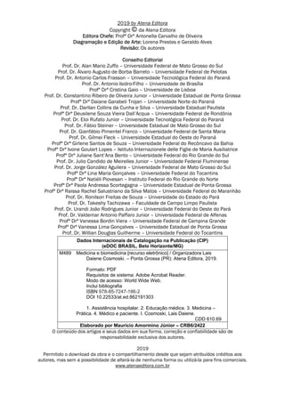 2019 by Atena Editora
Copyright da Atena Editora
Editora Chefe: Profª Drª Antonella Carvalho de Oliveira
Diagramação e Edição de Arte: Lorena Prestes e Geraldo Alves
Revisão: Os autores
Conselho Editorial
Prof. Dr. Alan Mario Zuffo – Universidade Federal de Mato Grosso do Sul
Prof. Dr. Álvaro Augusto de Borba Barreto – Universidade Federal de Pelotas
Prof. Dr. Antonio Carlos Frasson – Universidade Tecnológica Federal do Paraná
Prof. Dr. Antonio Isidro-Filho – Universidade de Brasília
Profª Drª Cristina Gaio – Universidade de Lisboa
Prof. Dr. Constantino Ribeiro de Oliveira Junior – Universidade Estadual de Ponta Grossa
Profª Drª Daiane Garabeli Trojan – Universidade Norte do Paraná
Prof. Dr. Darllan Collins da Cunha e Silva – Universidade Estadual Paulista
Profª Drª Deusilene Souza Vieira Dall’Acqua – Universidade Federal de Rondônia
Prof. Dr. Eloi Rufato Junior – Universidade Tecnológica Federal do Paraná
Prof. Dr. Fábio Steiner – Universidade Estadual de Mato Grosso do Sul
Prof. Dr. Gianfábio Pimentel Franco – Universidade Federal de Santa Maria
Prof. Dr. Gilmei Fleck – Universidade Estadual do Oeste do Paraná
Profª Drª Girlene Santos de Souza – Universidade Federal do Recôncavo da Bahia
Profª Drª Ivone Goulart Lopes – Istituto Internazionele delle Figlie de Maria Ausiliatrice
Profª Drª Juliane Sant’Ana Bento – Universidade Federal do Rio Grande do Sul
Prof. Dr. Julio Candido de Meirelles Junior – Universidade Federal Fluminense
Prof. Dr. Jorge González Aguilera – Universidade Federal de Mato Grosso do Sul
Profª Drª Lina Maria Gonçalves – Universidade Federal do Tocantins
Profª Drª Natiéli Piovesan – Instituto Federal do Rio Grande do Norte
Profª Drª Paola Andressa Scortegagna – Universidade Estadual de Ponta Grossa
Profª Drª Raissa Rachel Salustriano da Silva Matos – Universidade Federal do Maranhão
Prof. Dr. Ronilson Freitas de Souza – Universidade do Estado do Pará
Prof. Dr. Takeshy Tachizawa – Faculdade de Campo Limpo Paulista
Prof. Dr. Urandi João Rodrigues Junior – Universidade Federal do Oeste do Pará
Prof. Dr. Valdemar Antonio Paffaro Junior – Universidade Federal de Alfenas
Profª Drª Vanessa Bordin Viera – Universidade Federal de Campina Grande
Profª Drª Vanessa Lima Gonçalves – Universidade Estadual de Ponta Grossa
Prof. Dr. Willian Douglas Guilherme – Universidade Federal do Tocantins
Dados Internacionais de Catalogação na Publicação (CIP)
(eDOC BRASIL, Belo Horizonte/MG)
M489 Medicina e biomedicina [recurso eletrônico] / Organizadora Lais
Daiene Cosmoski. – Ponta Grossa (PR): Atena Editora, 2019.
Formato: PDF
Requisitos de sistema: Adobe Acrobat Reader.
Modo de acesso: World Wide Web.
Inclui bibliografia
ISBN 978-85-7247-186-2
DOI 10.22533/at.ed.862191303
1. Assistência hospitalar. 2. Educação médica. 3. Medicina –
Prática. 4. Médico e paciente. I. Cosmoski, Lais Daiene.
CDD 610.69
Elaborado por Maurício Amormino Júnior – CRB6/2422
O conteúdo dos artigos e seus dados em sua forma, correção e confiabilidade são de
responsabilidade exclusiva dos autores.
2019
Permitido o download da obra e o compartilhamento desde que sejam atribuídos créditos aos
autores, mas sem a possibilidade de alterá-la de nenhuma forma ou utilizá-la para fins comerciais.
www.atenaeditora.com.br
 