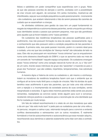 Medicina e Biomedicina Capítulo 3 23
felizes e satisfeitos em poder compartilhar suas experiências com o grupo. Nota-
se que são pessoas carentes de atenção e carinho, excitadas com a possibilidade
de criar vínculo com alguém, de conversar. Em certos momentos, mostram-se até
infantilizados, seja por sua condição psiquiátrica ou pelo posicionamento - inconsciente
- dos cuidadores, que acabam relacionando o fato de serem pessoas tão carentes de
cuidado que se assemelham a crianças.
As atividades cotidianas para gestão da casa tem um papel fundamental no
resgate da independência e autonomia desses pacientes, sendo uma ponte que reforça
suas identidades sociais a passos que parecem pequenos, mas que são grandiosos
para aqueles que já foram tratados como “casos perdidos”.
Os cuidadores das residências terapêuticas são pessoas qualificadas para o
acolhimento, mas não possuem formação na área da saúde, necessariamente, logo,
o conhecimento que eles possuem sobre a condição psiquiátrica de tais pacientes é
modesto. À primeira vista, isso pode parecer incorreto, porém é o cenário ideal para
o cuidado, uma vez que tais condições de “doença mental” são colocadas de lado na
casa. Eles não se preocupam em reconhecer “novos sintomas” que os enquadrariam
numa outra obsessiva classificação do DSM-V, o que os aproxima cada vez mais de
um conceito de “normalidade” naquele espaço conquistado. Os cuidadores enxergam
esses “novos sintomas” como uma variação natural do humor de um, ou o “dia ruim”
de um outro, tirando esses indivíduos do grupo dos “pacientes” e trazendo-os para o
grupo dos “humanos”, que são voláteis, imperfeitos, temperamentais, mas sobretudo
humanos.
A maneira digna e fraterna de como os cuidadores e, até mesmo a vizinhança,
tratam os moradores da residência terapêutica fazem com que o ambiente que se
configura ali se torne muito fértil para a criação de vínculos. Não há dúvidas do quão
benéfico esse acolhimento é para tais pacientes, que por toda uma vida sofreram
com a rejeição e a incompreensão da sociedade acerca de suas condições, sendo
marginalizado e excluídos. E agora estes mesmos pacientes estão sendo aos poucos
reinseridos, readaptados ao convívio social, tendo alguém para ouvir e conversar,
recebendo reforços positivos e saudáveis para a reconstrução de uma identidade que
lhe foi roubada por muito tempo.
Um fato de notável reconhecimento é o relato de um dos moradores que sabe
o dia em que “não está muito bom” e pede para as cuidadoras para dar uma volta e,
no percurso, recupera a calma e paz, retornando tranquilo para o convívio e evitando
conflitos desnecessários e estressantes com os outros moradores. É realmente
formidável o nível de autoconhecimento e autoconsciência que esse morador adquiriu,
reconhecendo seus demônios e sabendo exatamente como lidar com eles e controlá-
los.
 