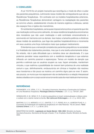 Medicina e Biomedicina Capítulo 3 24
5 | 	CONCLUSÃO
A Lei 10.216 foi um projeto marcante que reconfigurou o modo de olhar e cuidar
dos pacientes psiquiátricos, culminando nesse modelo tão reintegralizante que são as
Residências Terapêuticas. Em contraste com os modelos hospitalizantes anteriores,
as Residências Terapêuticas demonstram vantagens na readaptação dos pacientes
ao convívio urbano, estabelecendo vínculos de maneira orgânica e afetuosa, saindo
dos espaços frios e rígidos dos manicômios.	
Emambienteshospitalares,seriaquaseimpossívelencontrarumpacientequenão
usa medicação contínua como calmante. Já nessa residência terapêutica encontramos
dois moradores que não usam medicação e está controlado emocionalmente e
convivendo em harmonia com os demais. Isso traduz a tamanha potência e eficiência
desse modelo de assistência, que foge dos padrões hospitalocêntricos e incrementa
em seus usuários uma força motivadora maior que qualquer medicamento.
Entendemos que a reinserção completa dos pacientes psiquiátricos na sociedade
é a finalidade dos tratamentos previstos, mas que é uma tarefa extremamente árdua.
No entanto, não é pela dificuldade que a tentativa deve ser abandonada. E o que
podemos perceber nessa experiência com a residência terapêutica é que estamos
trilhando um caminho possível e esperançoso. Temos um modelo de atenção que
permite e estimula que os usuários ocupem as ruas, façam amizades, mantenham
vínculos, o que reafirma a possibilidade de viverem bem próximos de uma realidade
comum e que, definitivamente, enclausurá-los em clínicas e hospitais não resolveu
seus transtornos e tão pouco se mostrou um caminho digno para se viver. E assim,
aos poucos, os muros que nos separavam vão se desfazendo e a relação interpessoal
destescidadãoscomocorposocialvaisetornandocadadiamaishabitualeharmoniosa.
REFERÊNCIAS
FASSHEBER, V. B.; VIDAL, C. E. L.; Da tutela à Autonomia: Narrativas e Construções do Cotidiano
em uma Residência Terapêutica. Psicologia Ciência e Profissão, v. 27, n. 2, p. 194-207, 2007.
GONÇALVES, A. M.; SENA, R. R.; A reforma psiquiátrica no brasil: contextualização e reflexos sobre
o cuidado com o doente mental na família. Rev Latino-am Enfermagem, v. 9, n. 2, p. 48-55, 2001.
MARTINS, G. C. S.; MORAES, A. E. C.; SANTOS, T. C. F.; PERES, M. A. A.; ALMEIDA FILHO, A. J.
O processo de implantação de residências terapêuticas em Volta Redonda - Rio de Janeiro. Texto
Contexto Enferm, v. 21, n. 1, p. 86-94, 2012.
MINISTÉRIO DA SAÚDE.; Legislação em Saúde Mental: 1990- 2004. Ministério da Saúde,
Secretaria-Executiva, Secretaria de Atenção à Saúde. 5ª ed. Ampliada. Brasília: Ministério da Saúde,
2004.
 