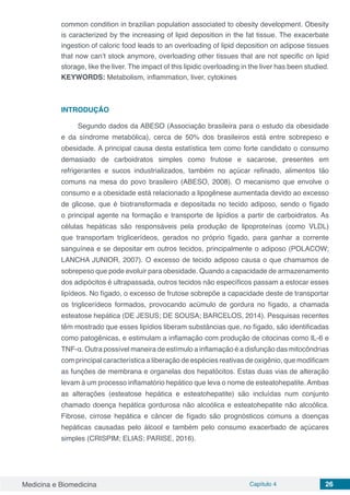 Medicina e Biomedicina Capítulo 4 26
common condition in brazilian population associated to obesity development. Obesity
is caracterized by the increasing of lipid deposition in the fat tissue. The exacerbate
ingestion of caloric food leads to an overloading of lipid deposition on adipose tissues
that now can’t stock anymore, overloading other tissues that are not specific on lipid
storage, like the liver. The impact of this lipidic overloading in the liver has been studied.
KEYWORDS: Metabolism, inflammation, liver, cytokines
INTRODUÇÃO
Segundo dados da ABESO (Associação brasileira para o estudo da obesidade
e da síndrome metabólica), cerca de 50% dos brasileiros está entre sobrepeso e
obesidade. A principal causa desta estatística tem como forte candidato o consumo
demasiado de carboidratos simples como frutose e sacarose, presentes em
refrigerantes e sucos industrializados, também no açúcar refinado, alimentos tão
comuns na mesa do povo brasileiro (ABESO, 2008). O mecanismo que envolve o
consumo e a obesidade está relacionado a lipogênese aumentada devido ao excesso
de glicose, que é biotransformada e depositada no tecido adiposo, sendo o fígado
o principal agente na formação e transporte de lipídios a partir de carboidratos. As
células hepáticas são responsáveis pela produção de lipoproteínas (como VLDL)
que transportam triglicerídeos, gerados no próprio fígado, para ganhar a corrente
sanguínea e se depositar em outros tecidos, principalmente o adiposo (POLACOW;
LANCHA JUNIOR, 2007). O excesso de tecido adiposo causa o que chamamos de
sobrepeso que pode evoluir para obesidade. Quando a capacidade de armazenamento
dos adipócitos é ultrapassada, outros tecidos não específicos passam a estocar esses
lipídeos. No fígado, o excesso de frutose sobrepõe a capacidade deste de transportar
os triglicerídeos formados, provocando acúmulo de gordura no fígado, a chamada
esteatose hepática (DE JESUS; DE SOUSA; BARCELOS, 2014). Pesquisas recentes
têm mostrado que esses lipídios liberam substâncias que, no fígado, são identificadas
como patogênicas, e estimulam a inflamação com produção de citocinas como IL-6 e
TNF-α. Outra possível maneira de estímulo a inflamação é a disfunção das mitocôndrias
com principal característica a liberação de espécies reativas de oxigênio, que modificam
as funções de membrana e organelas dos hepatócitos. Estas duas vias de alteração
levam à um processo inflamatório hepático que leva o nome de esteatohepatite. Ambas
as alterações (esteatose hepática e esteatohepatite) são incluídas num conjunto
chamado doença hepática gordurosa não alcoólica e esteatohepatite não alcoólica.
Fibrose, cirrose hepática e câncer de fígado são prognósticos comuns a doenças
hepáticas causadas pelo álcool e também pelo consumo exacerbado de açúcares
simples (CRISPIM; ELIAS; PARISE, 2016).
 